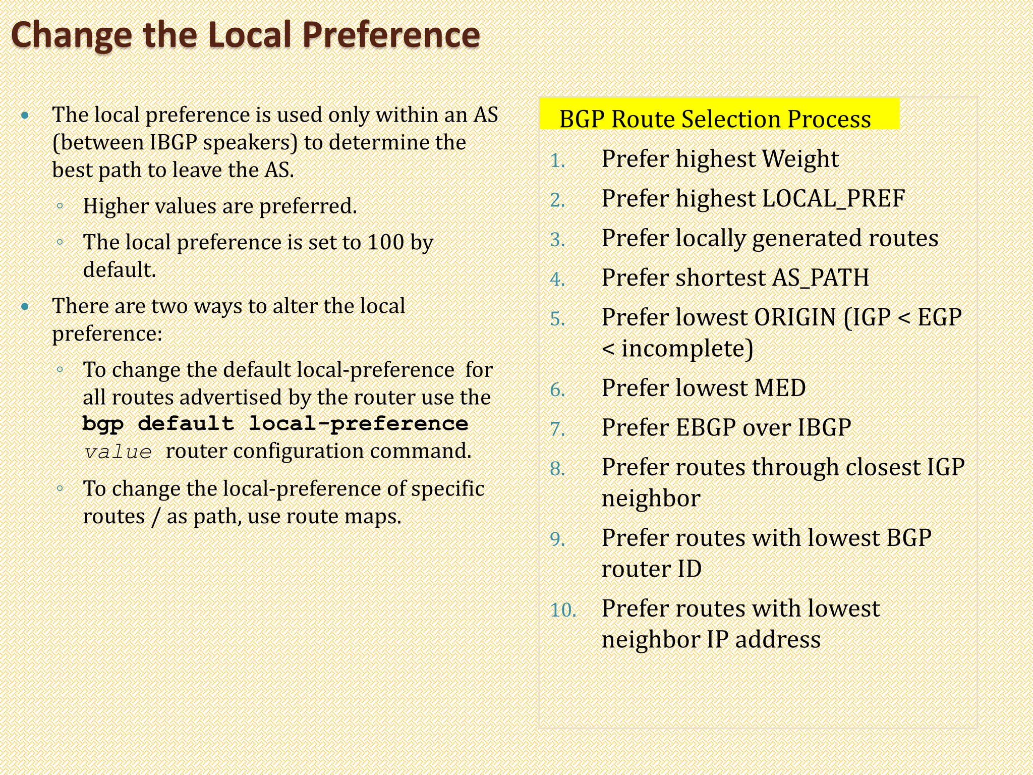 Change the Local Preference
 The local preference is used only within an AS
(between IBGP speakers) to determine the
best path to leave the AS.
◦ Higher values are preferred.
◦ The local preference is set to 100 by
default.
 There are two ways to alter the local
preference:
◦ To change the default local-preference for
all routes advertised by the router use the
bgp default local-preference
value router configuration command.
◦ To change the local-preference of specific
routes / as path, use route maps.
BGP Route Selection Process
1. Prefer highest Weight
2. Prefer highest LOCAL_PREF
3. Prefer locally generated routes
4. Prefer shortest AS_PATH
5. Prefer lowest ORIGIN (IGP < EGP
< incomplete)
6. Prefer lowest MED
7. Prefer EBGP over IBGP
8. Prefer routes through closest IGP
neighbor
9. Prefer routes with lowest BGP
router ID
10. Prefer routes with lowest
neighbor IP address
 