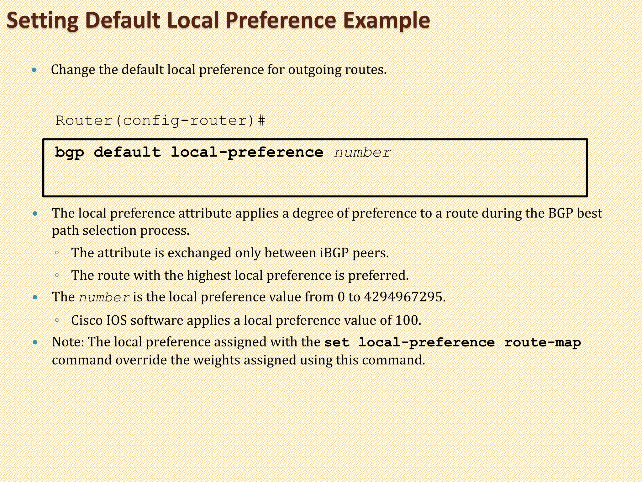 Setting Default Local Preference Example
 Change the default local preference for outgoing routes.
Router(config-router)#
bgp default local-preference number
 The local preference attribute applies a degree of preference to a route during the BGP best
path selection process.
◦ The attribute is exchanged only between iBGP peers.
◦ The route with the highest local preference is preferred.
 The number is the local preference value from 0 to 4294967295.
◦ Cisco IOS software applies a local preference value of 100.
 Note: The local preference assigned with the set local-preference route-map
command override the weights assigned using this command.
 
