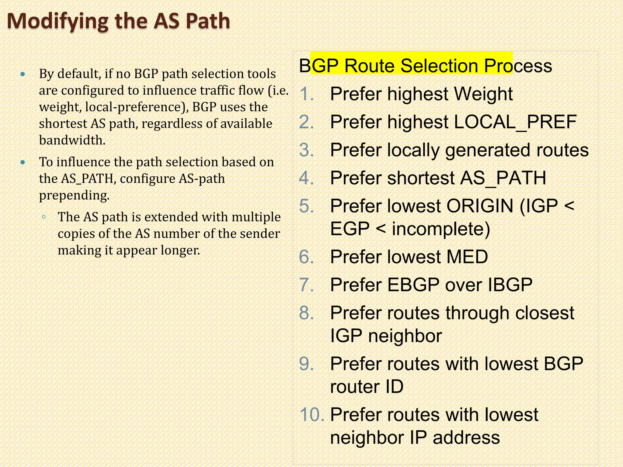 Modifying the AS Path
 By default, if no BGP path selection tools
are configured to influence traffic flow (i.e.
weight, local-preference), BGP uses the
shortest AS path, regardless of available
bandwidth.
 To influence the path selection based on
the AS_PATH, configure AS-path
prepending.
◦ The AS path is extended with multiple
copies of the AS number of the sender
making it appear longer.
BGP Route Selection Process
1. Prefer highest Weight
2. Prefer highest LOCAL_PREF
3. Prefer locally generated routes
4. Prefer shortest AS_PATH
5. Prefer lowest ORIGIN (IGP <
EGP < incomplete)
6. Prefer lowest MED
7. Prefer EBGP over IBGP
8. Prefer routes through closest
IGP neighbor
9. Prefer routes with lowest BGP
router ID
10. Prefer routes with lowest
neighbor IP address
 