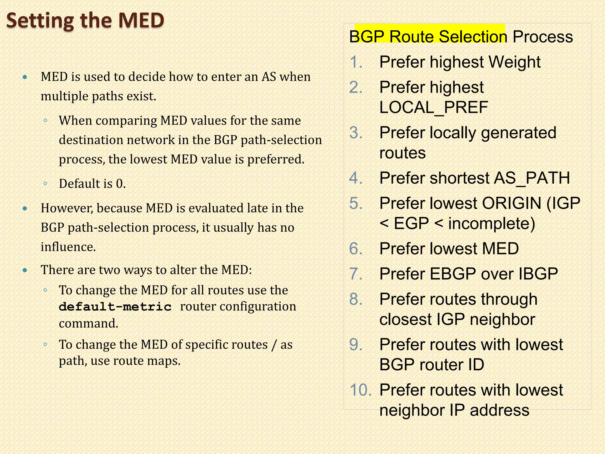 Setting the MED
 MED is used to decide how to enter an AS when
multiple paths exist.
◦ When comparing MED values for the same
destination network in the BGP path-selection
process, the lowest MED value is preferred.
◦ Default is 0.
 However, because MED is evaluated late in the
BGP path-selection process, it usually has no
influence.
 There are two ways to alter the MED:
◦ To change the MED for all routes use the
default-metric router configuration
command.
◦ To change the MED of specific routes / as
path, use route maps.
BGP Route Selection Process
1. Prefer highest Weight
2. Prefer highest
LOCAL_PREF
3. Prefer locally generated
routes
4. Prefer shortest AS_PATH
5. Prefer lowest ORIGIN (IGP
< EGP < incomplete)
6. Prefer lowest MED
7. Prefer EBGP over IBGP
8. Prefer routes through
closest IGP neighbor
9. Prefer routes with lowest
BGP router ID
10. Prefer routes with lowest
neighbor IP address
 