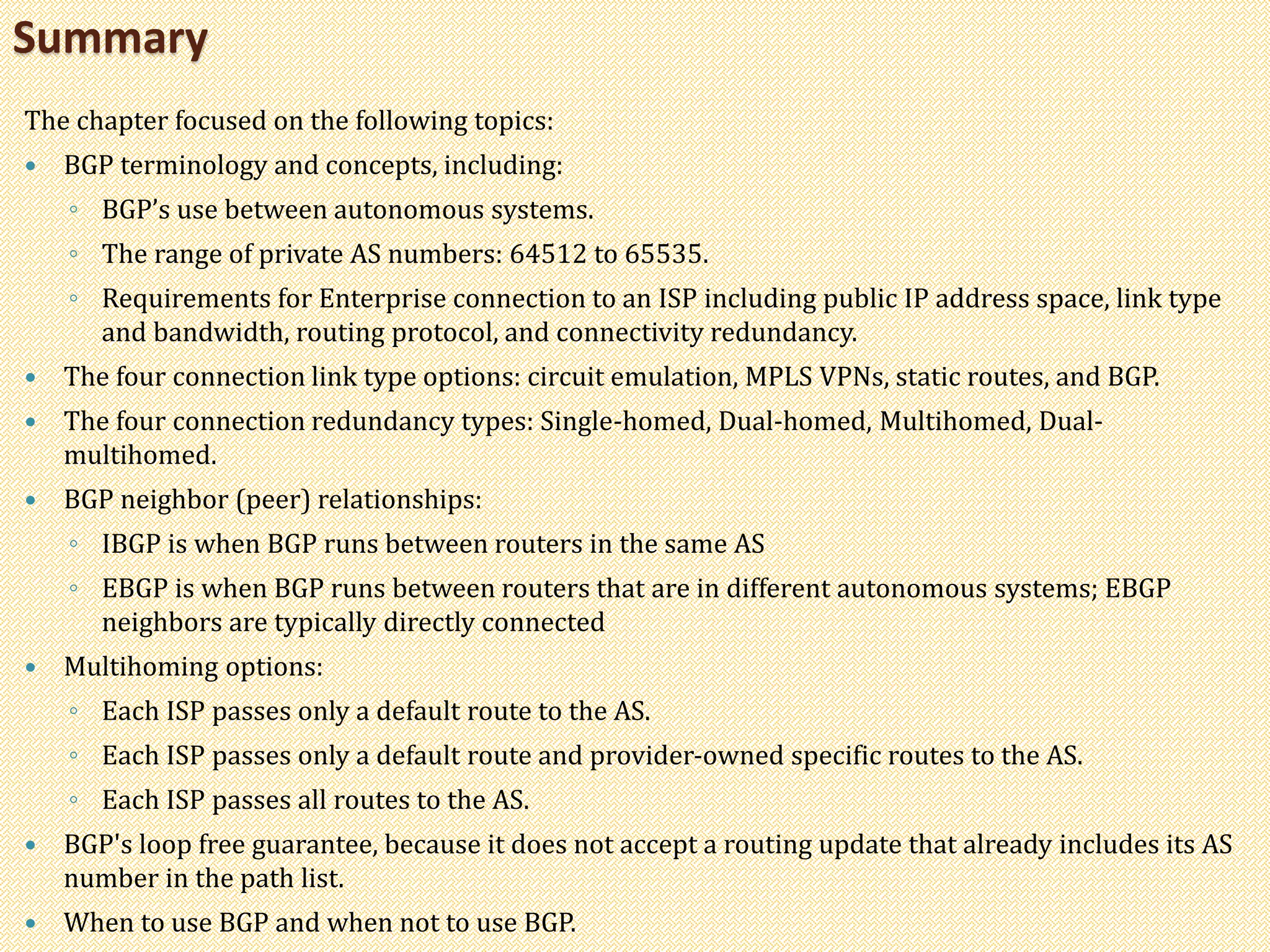 The chapter focused on the following topics:
 BGP terminology and concepts, including:
◦ BGP’s use between autonomous systems.
◦ The range of private AS numbers: 64512 to 65535.
◦ Requirements for Enterprise connection to an ISP including public IP address space, link type
and bandwidth, routing protocol, and connectivity redundancy.
 The four connection link type options: circuit emulation, MPLS VPNs, static routes, and BGP.
 The four connection redundancy types: Single-homed, Dual-homed, Multihomed, Dual-
multihomed.
 BGP neighbor (peer) relationships:
◦ IBGP is when BGP runs between routers in the same AS
◦ EBGP is when BGP runs between routers that are in different autonomous systems; EBGP
neighbors are typically directly connected
 Multihoming options:
◦ Each ISP passes only a default route to the AS.
◦ Each ISP passes only a default route and provider-owned specific routes to the AS.
◦ Each ISP passes all routes to the AS.
 BGP's loop free guarantee, because it does not accept a routing update that already includes its AS
number in the path list.
 When to use BGP and when not to use BGP.
Summary
 