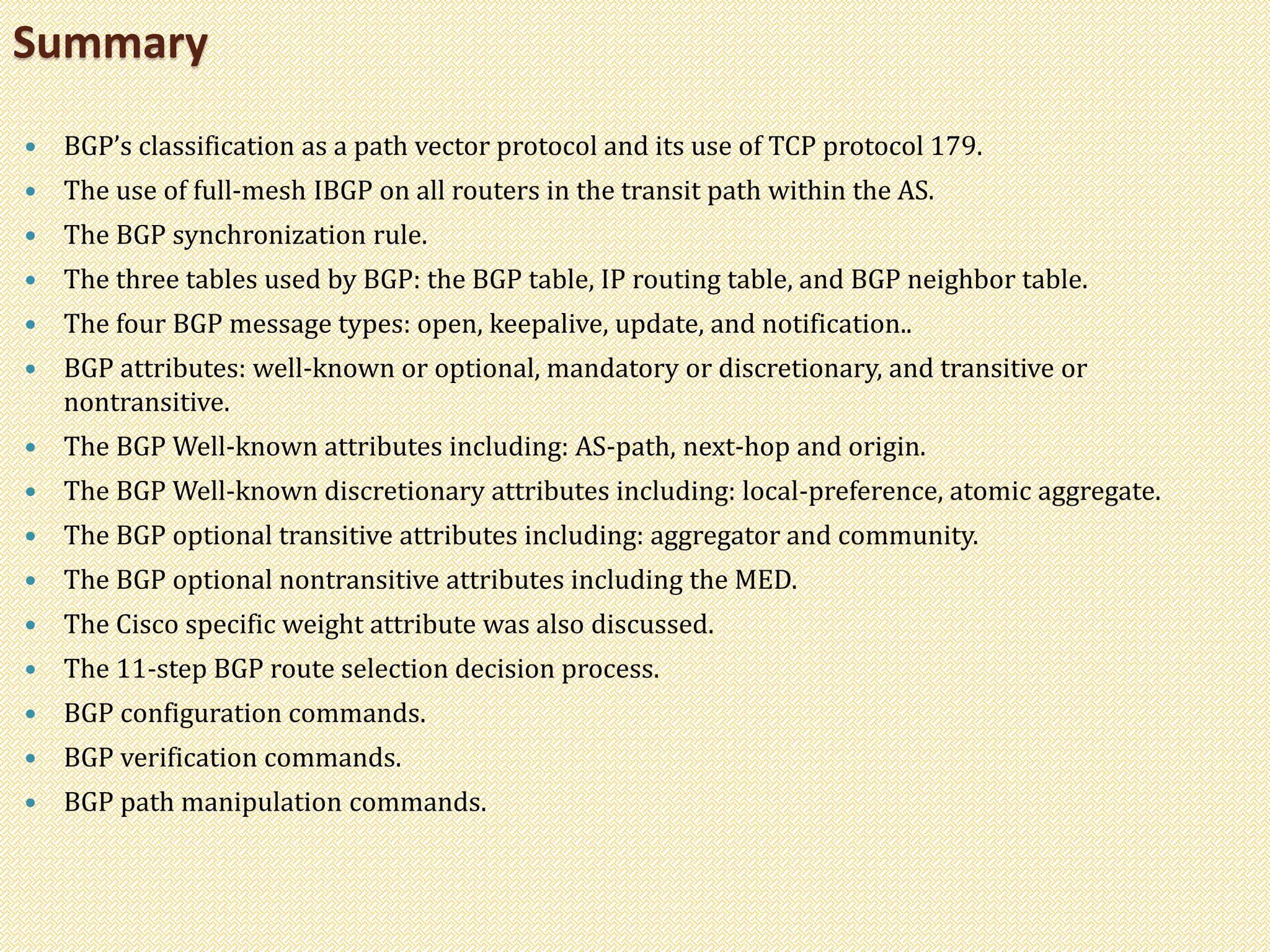  BGP’s classification as a path vector protocol and its use of TCP protocol 179.
 The use of full-mesh IBGP on all routers in the transit path within the AS.
 The BGP synchronization rule.
 The three tables used by BGP: the BGP table, IP routing table, and BGP neighbor table.
 The four BGP message types: open, keepalive, update, and notification..
 BGP attributes: well-known or optional, mandatory or discretionary, and transitive or
nontransitive.
 The BGP Well-known attributes including: AS-path, next-hop and origin.
 The BGP Well-known discretionary attributes including: local-preference, atomic aggregate.
 The BGP optional transitive attributes including: aggregator and community.
 The BGP optional nontransitive attributes including the MED.
 The Cisco specific weight attribute was also discussed.
 The 11-step BGP route selection decision process.
 BGP configuration commands.
 BGP verification commands.
 BGP path manipulation commands.
Summary
 