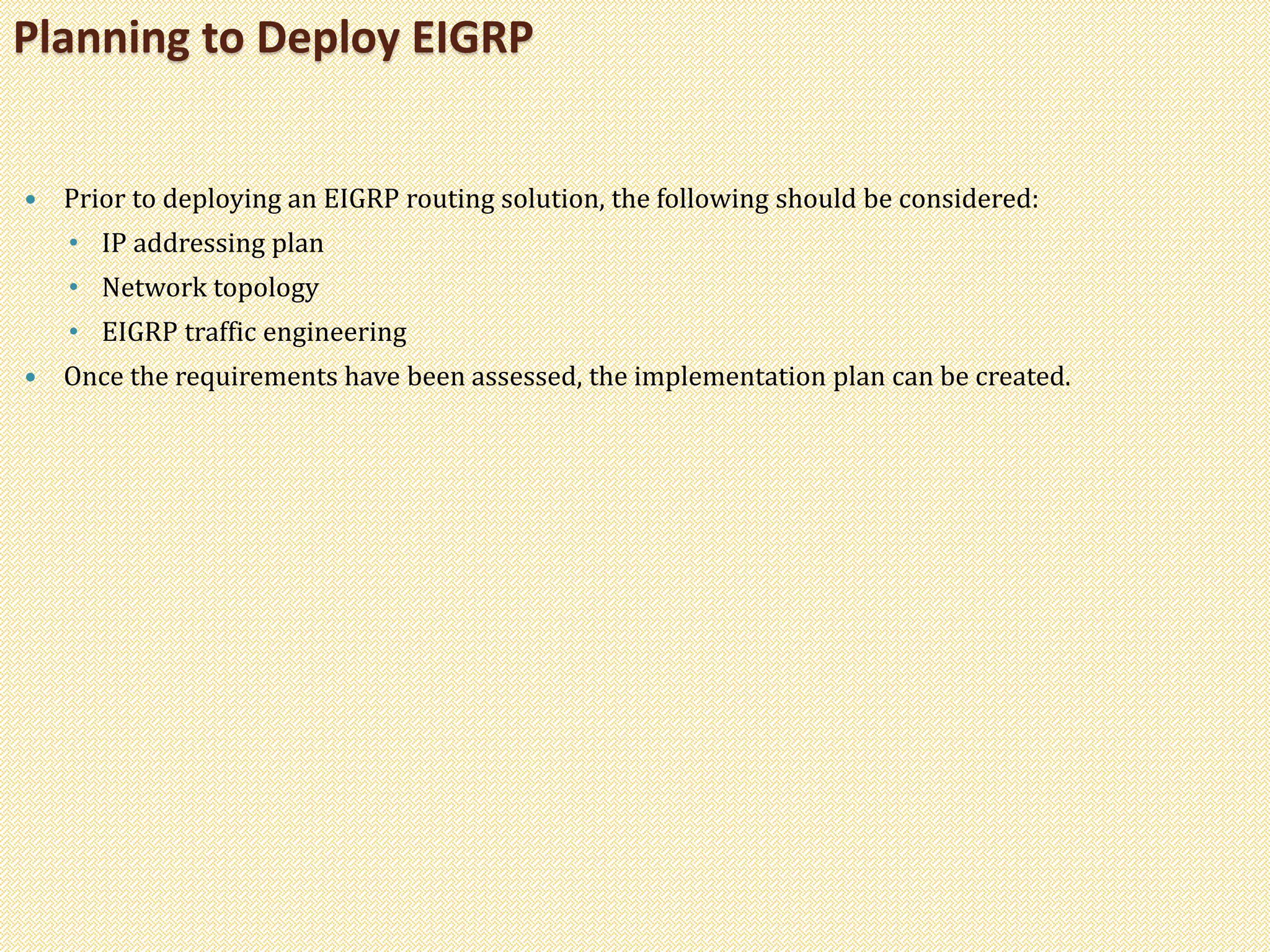  Prior to deploying an EIGRP routing solution, the following should be considered:
• IP addressing plan
• Network topology
• EIGRP traffic engineering
 Once the requirements have been assessed, the implementation plan can be created.
Planning to Deploy EIGRP
 