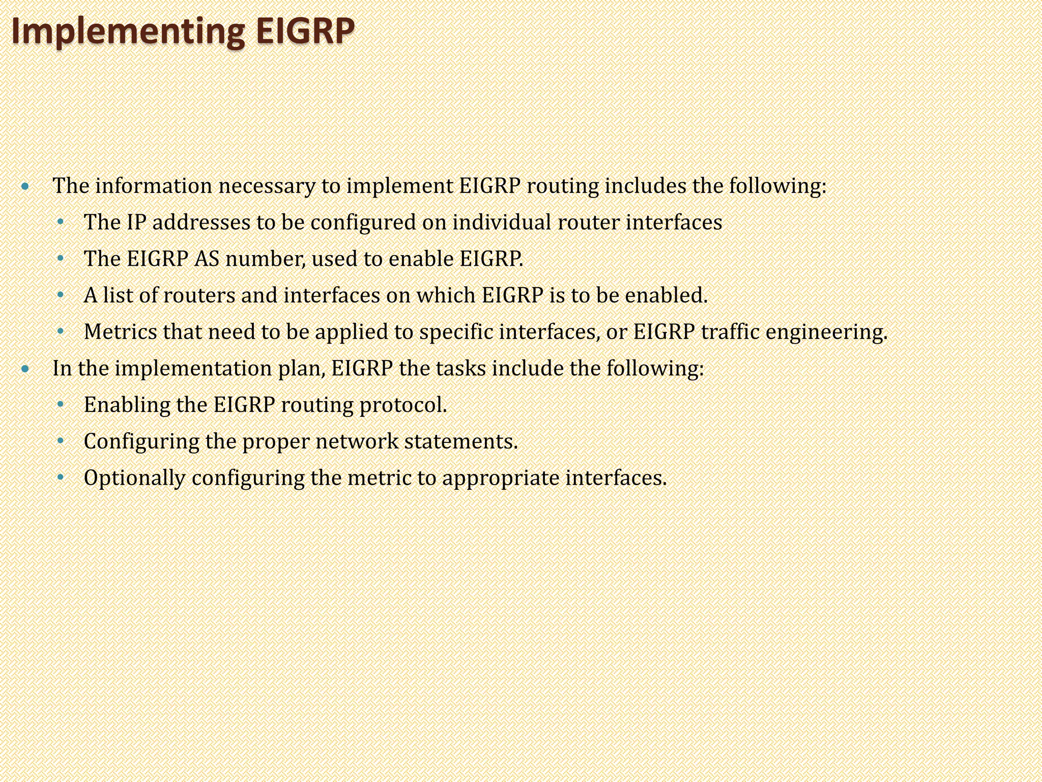  The information necessary to implement EIGRP routing includes the following:
• The IP addresses to be configured on individual router interfaces
• The EIGRP AS number, used to enable EIGRP.
• A list of routers and interfaces on which EIGRP is to be enabled.
• Metrics that need to be applied to specific interfaces, or EIGRP traffic engineering.
 In the implementation plan, EIGRP the tasks include the following:
• Enabling the EIGRP routing protocol.
• Configuring the proper network statements.
• Optionally configuring the metric to appropriate interfaces.
Implementing EIGRP
 