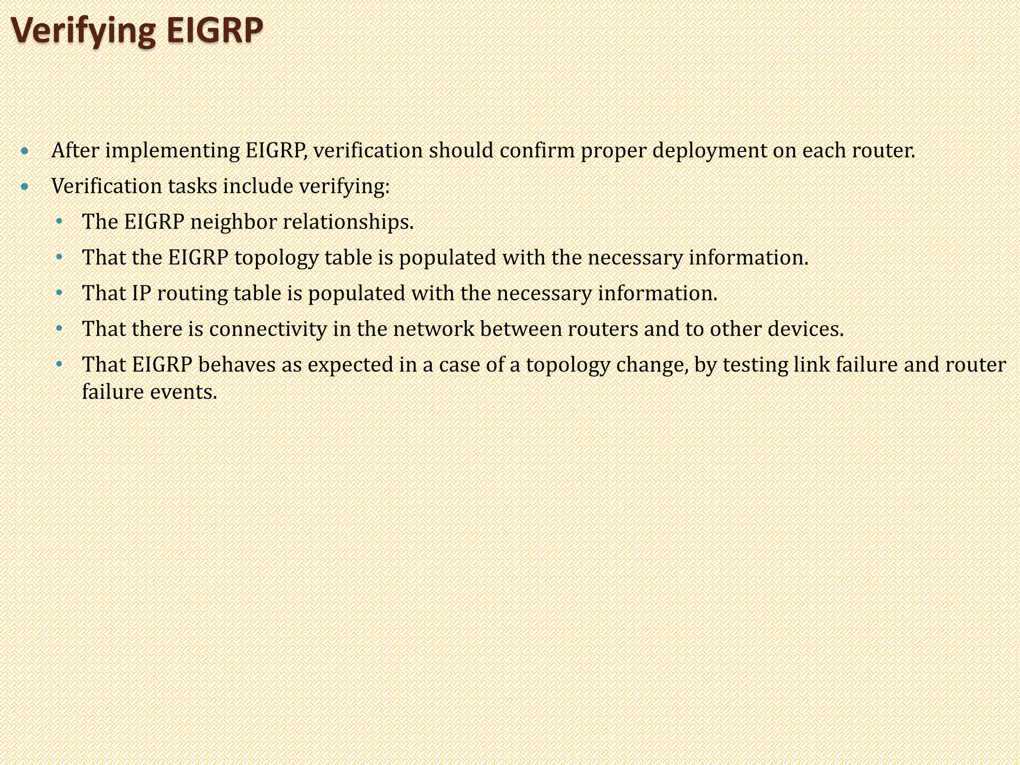  After implementing EIGRP, verification should confirm proper deployment on each router.
 Verification tasks include verifying:
• The EIGRP neighbor relationships.
• That the EIGRP topology table is populated with the necessary information.
• That IP routing table is populated with the necessary information.
• That there is connectivity in the network between routers and to other devices.
• That EIGRP behaves as expected in a case of a topology change, by testing link failure and router
failure events.
Verifying EIGRP
 