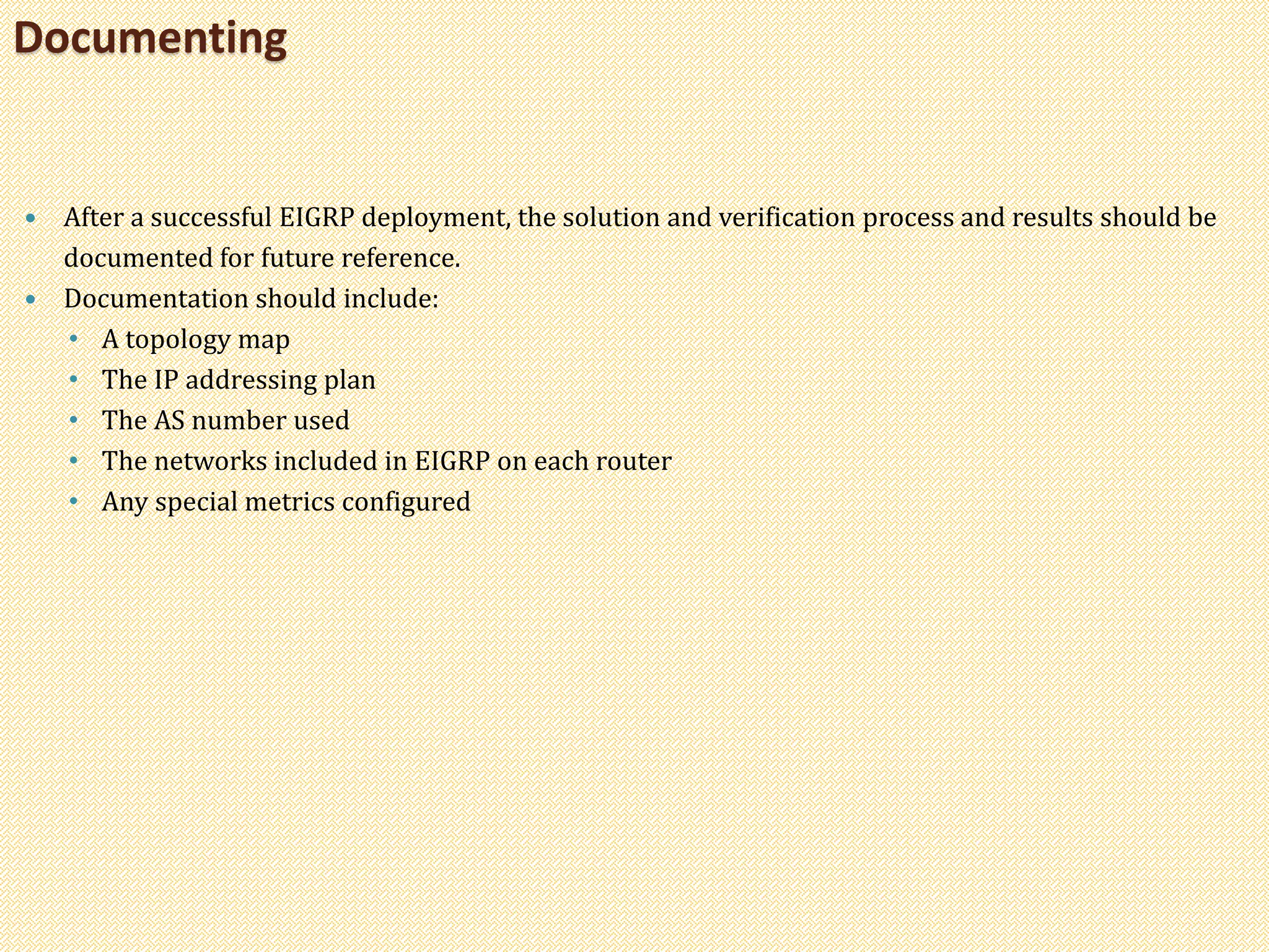  After a successful EIGRP deployment, the solution and verification process and results should be
documented for future reference.
 Documentation should include:
• A topology map
• The IP addressing plan
• The AS number used
• The networks included in EIGRP on each router
• Any special metrics configured
Documenting
 