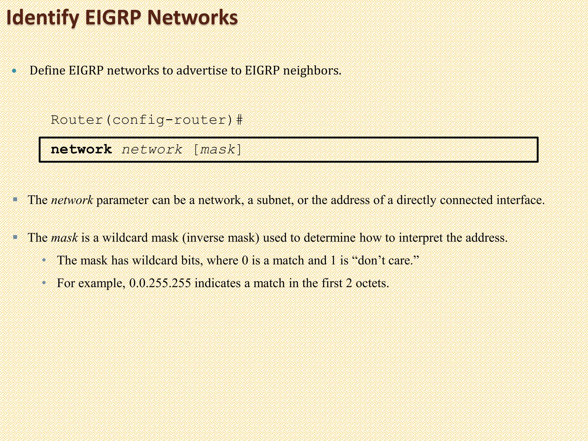 Identify EIGRP Networks
 Define EIGRP networks to advertise to EIGRP neighbors.
Router(config-router)#
network network [mask]
 The network parameter can be a network, a subnet, or the address of a directly connected interface.
 The mask is a wildcard mask (inverse mask) used to determine how to interpret the address.
• The mask has wildcard bits, where 0 is a match and 1 is “don’t care.”
• For example, 0.0.255.255 indicates a match in the first 2 octets.
 