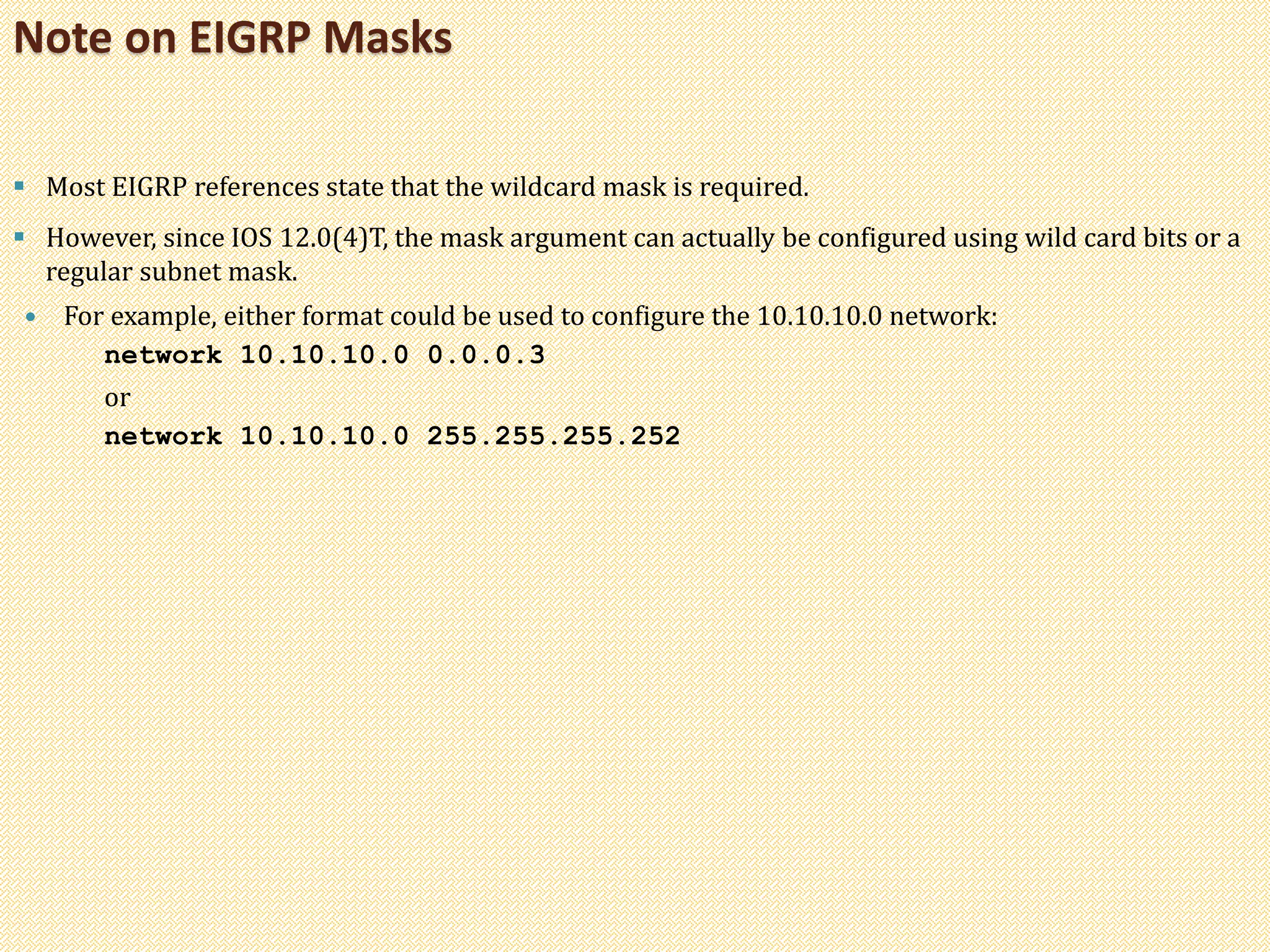  Most EIGRP references state that the wildcard mask is required.
 However, since IOS 12.0(4)T, the mask argument can actually be configured using wild card bits or a
regular subnet mask.
 For example, either format could be used to configure the 10.10.10.0 network:
network 10.10.10.0 0.0.0.3
or
network 10.10.10.0 255.255.255.252
Note on EIGRP Masks
 
