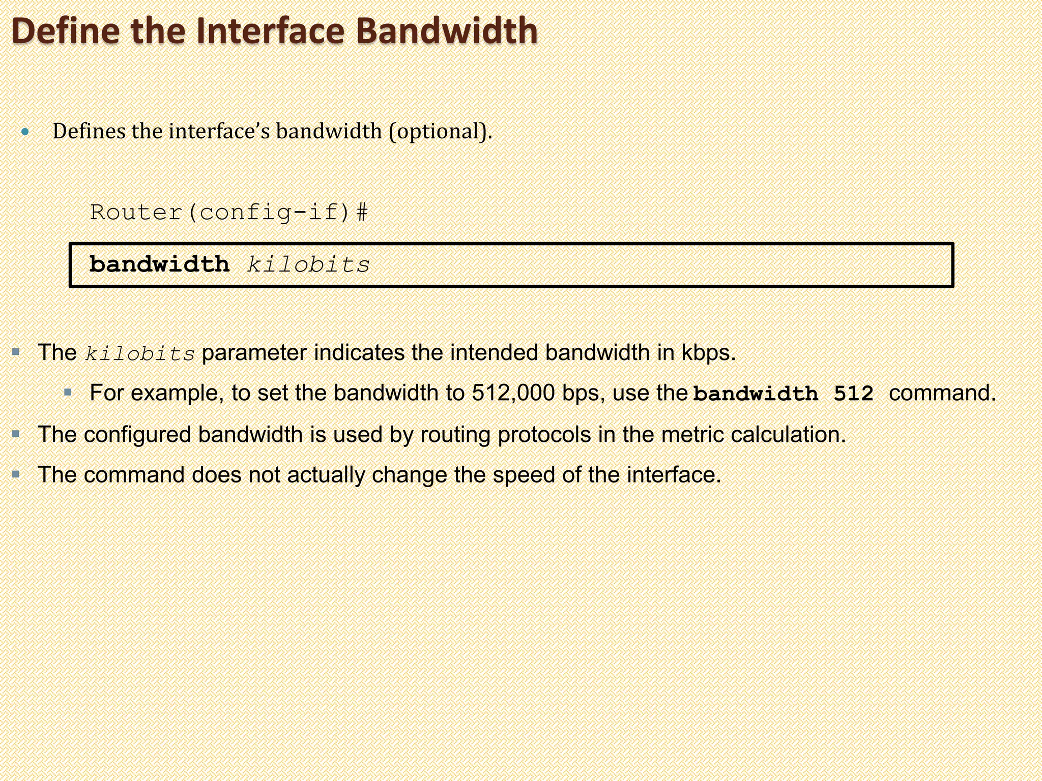 Define the Interface Bandwidth
 Defines the interface’s bandwidth (optional).
Router(config-if)#
bandwidth kilobits
 The kilobits parameter indicates the intended bandwidth in kbps.
 For example, to set the bandwidth to 512,000 bps, use the bandwidth 512 command.
 The configured bandwidth is used by routing protocols in the metric calculation.
 The command does not actually change the speed of the interface.
 