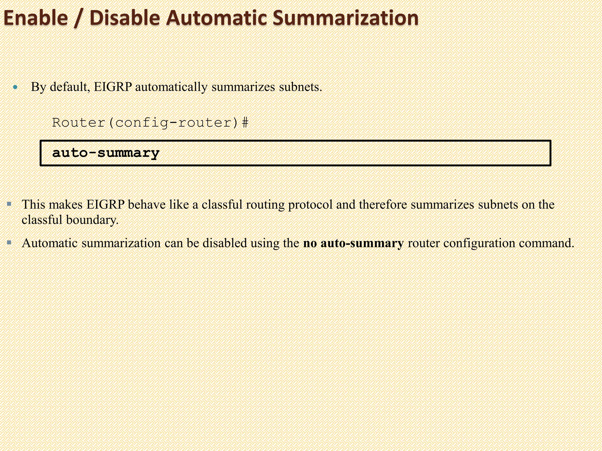 Enable / Disable Automatic Summarization
 By default, EIGRP automatically summarizes subnets.
Router(config-router)#
auto-summary
 This makes EIGRP behave like a classful routing protocol and therefore summarizes subnets on the
classful boundary.
 Automatic summarization can be disabled using the no auto-summary router configuration command.
 