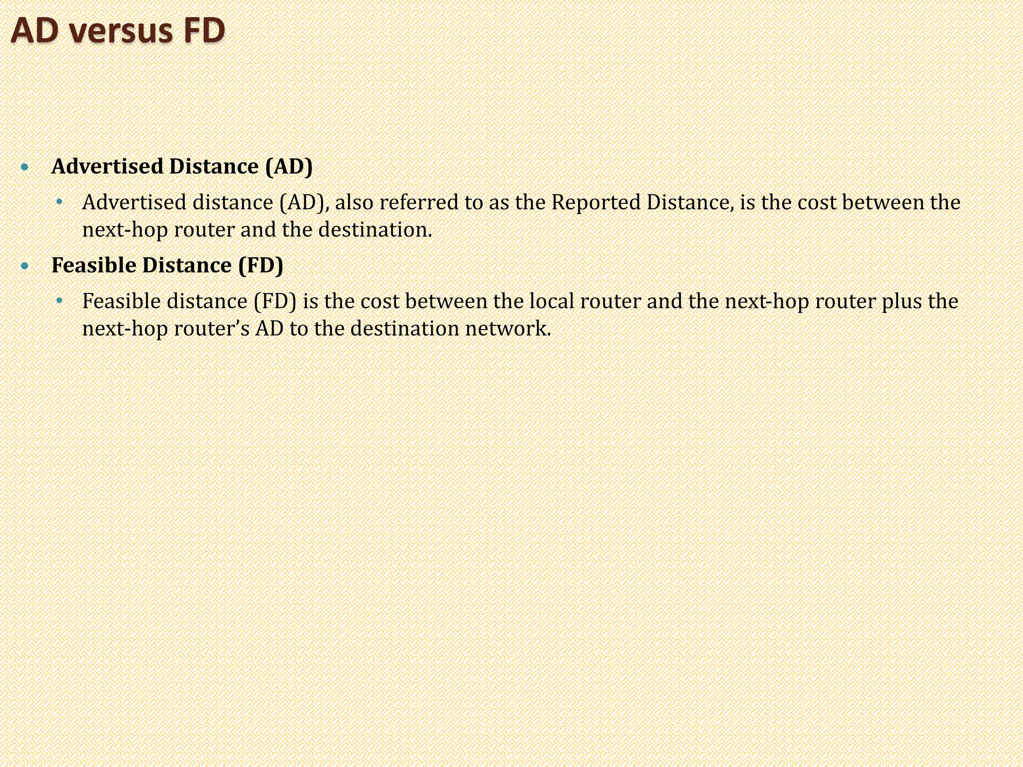  Advertised Distance (AD)
• Advertised distance (AD), also referred to as the Reported Distance, is the cost between the
next-hop router and the destination.
 Feasible Distance (FD)
• Feasible distance (FD) is the cost between the local router and the next-hop router plus the
next-hop router’s AD to the destination network.
AD versus FD
 