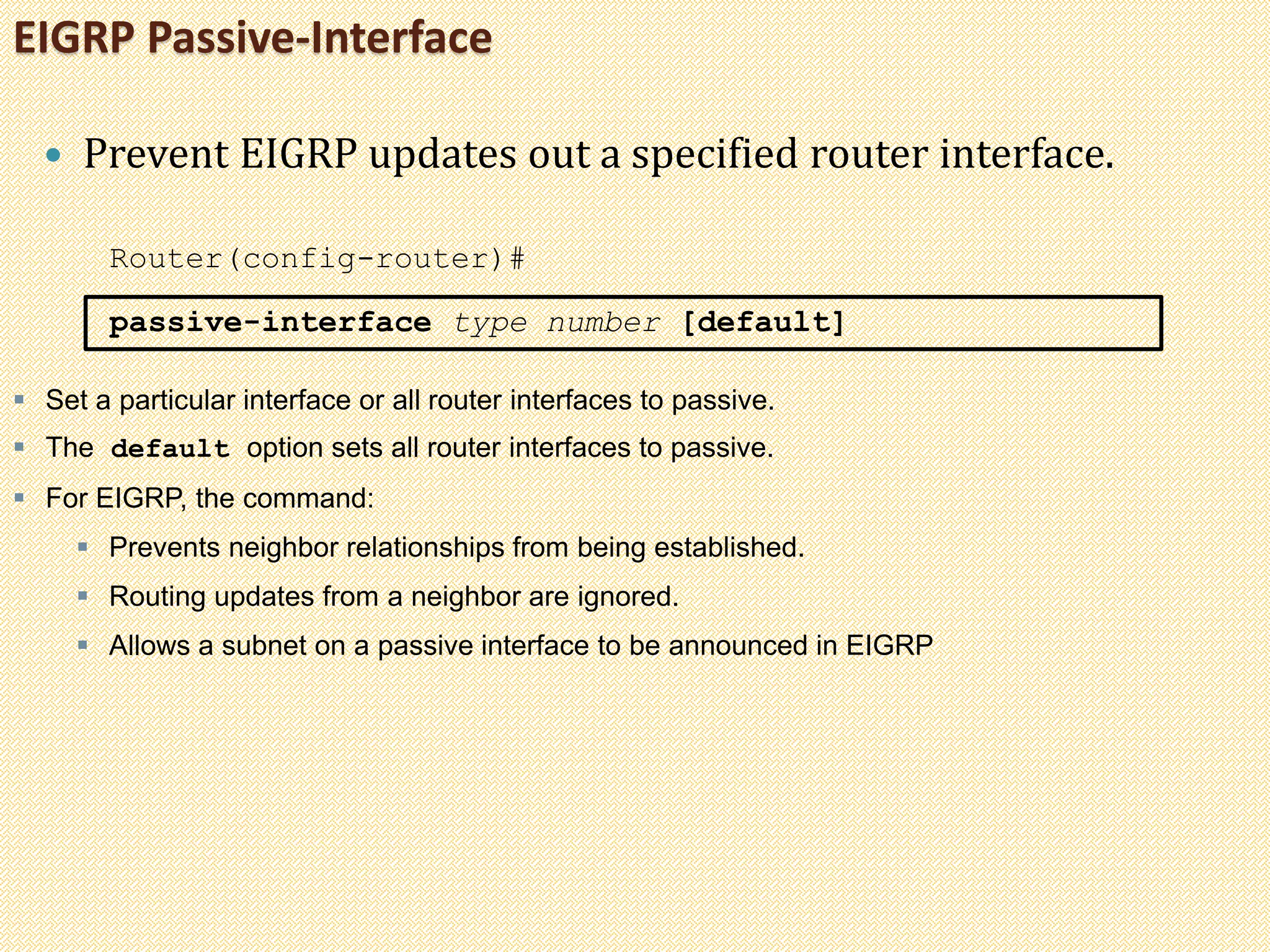 EIGRP Passive-Interface
 Prevent EIGRP updates out a specified router interface.
Router(config-router)#
passive-interface type number [default]
 Set a particular interface or all router interfaces to passive.
 The default option sets all router interfaces to passive.
 For EIGRP, the command:
 Prevents neighbor relationships from being established.
 Routing updates from a neighbor are ignored.
 Allows a subnet on a passive interface to be announced in EIGRP
 