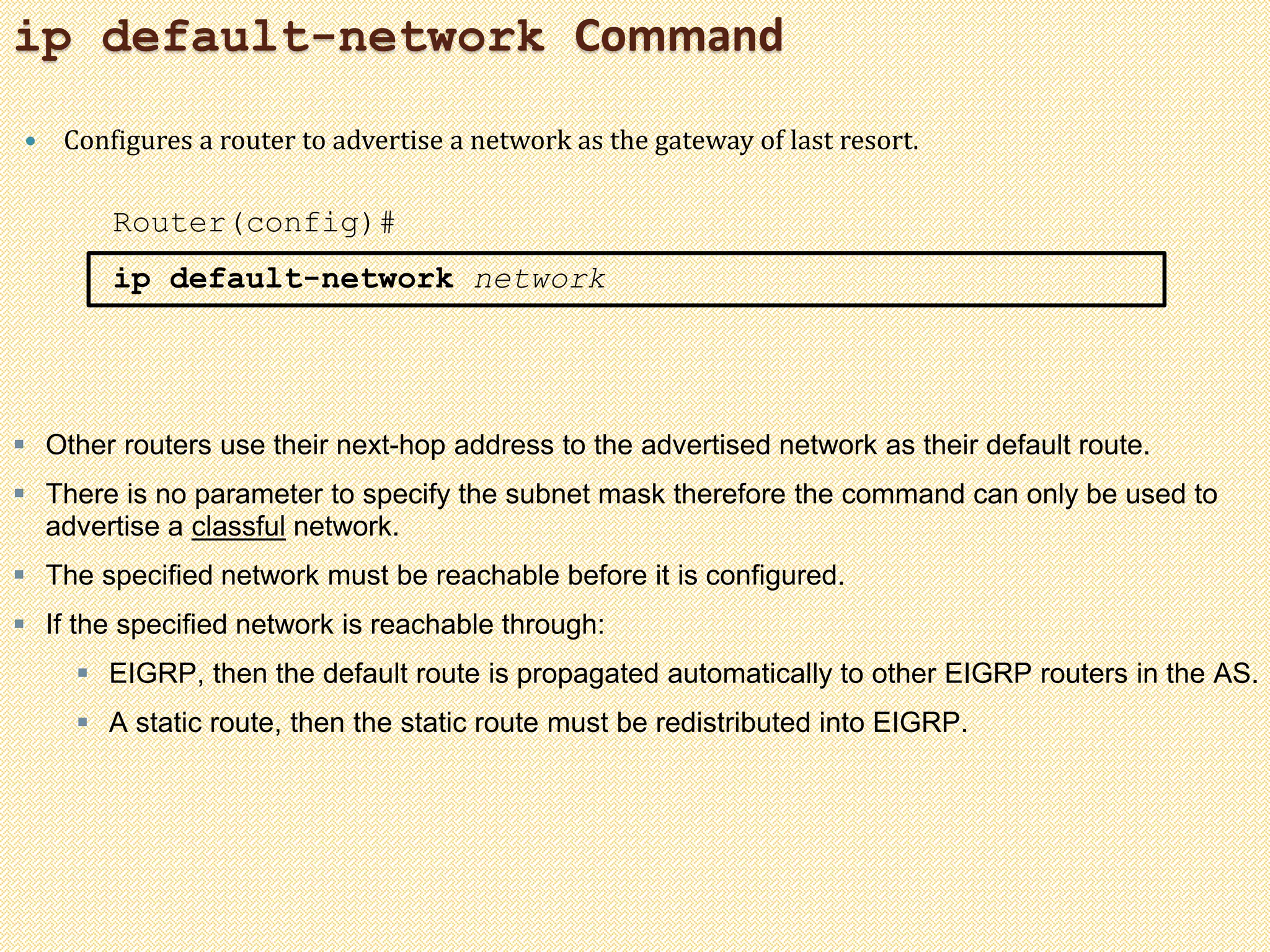 ip default-network Command
 Configures a router to advertise a network as the gateway of last resort.
Router(config)#
ip default-network network
 Other routers use their next-hop address to the advertised network as their default route.
 There is no parameter to specify the subnet mask therefore the command can only be used to
advertise a classful network.
 The specified network must be reachable before it is configured.
 If the specified network is reachable through:
 EIGRP, then the default route is propagated automatically to other EIGRP routers in the AS.
 A static route, then the static route must be redistributed into EIGRP.
 