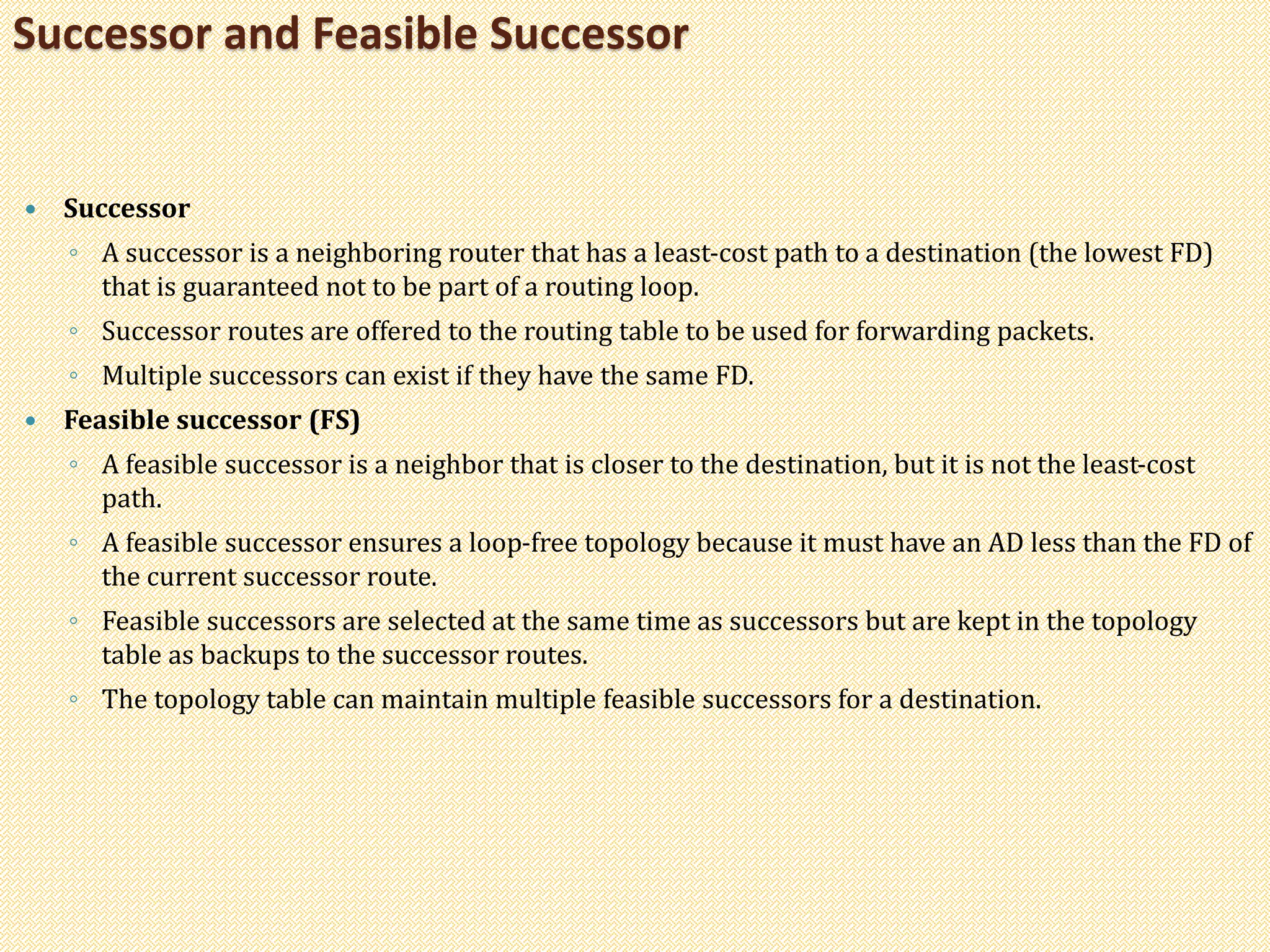  Successor
◦ A successor is a neighboring router that has a least-cost path to a destination (the lowest FD)
that is guaranteed not to be part of a routing loop.
◦ Successor routes are offered to the routing table to be used for forwarding packets.
◦ Multiple successors can exist if they have the same FD.
 Feasible successor (FS)
◦ A feasible successor is a neighbor that is closer to the destination, but it is not the least-cost
path.
◦ A feasible successor ensures a loop-free topology because it must have an AD less than the FD of
the current successor route.
◦ Feasible successors are selected at the same time as successors but are kept in the topology
table as backups to the successor routes.
◦ The topology table can maintain multiple feasible successors for a destination.
Successor and Feasible Successor
 