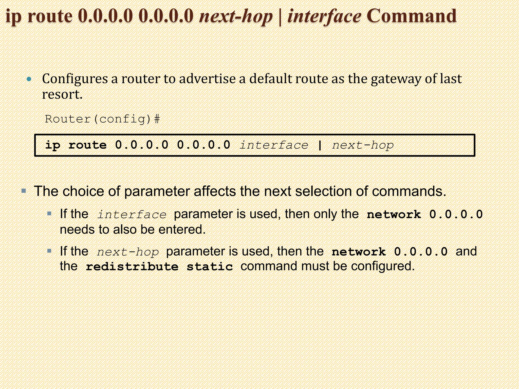 ip route 0.0.0.0 0.0.0.0 next-hop | interface Command
 Configures a router to advertise a default route as the gateway of last
resort.
Router(config)#
ip route 0.0.0.0 0.0.0.0 interface | next-hop
 The choice of parameter affects the next selection of commands.
 If the interface parameter is used, then only the network 0.0.0.0
needs to also be entered.
 If the next-hop parameter is used, then the network 0.0.0.0 and
the redistribute static command must be configured.
 