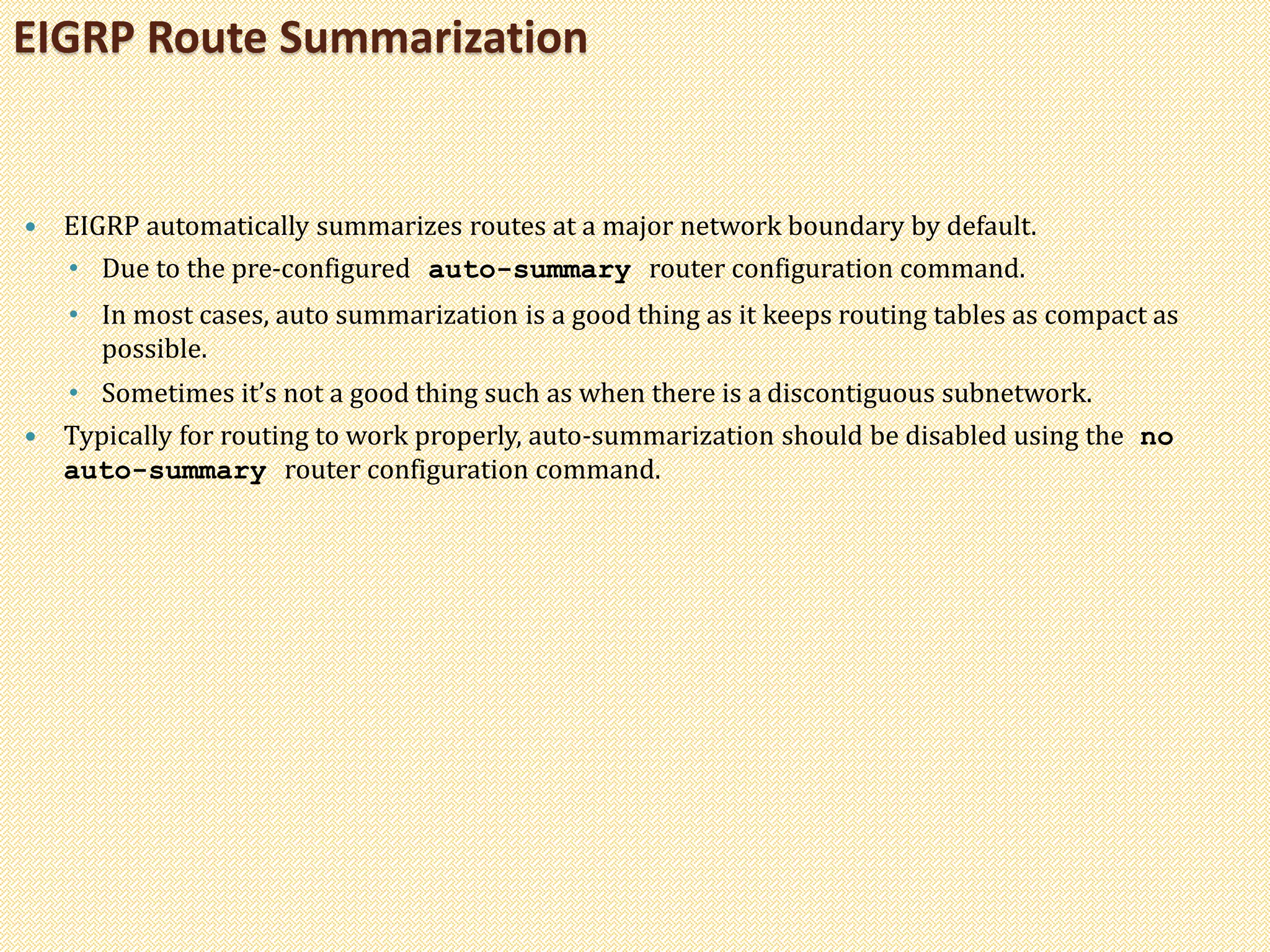  EIGRP automatically summarizes routes at a major network boundary by default.
• Due to the pre-configured auto-summary router configuration command.
• In most cases, auto summarization is a good thing as it keeps routing tables as compact as
possible.
• Sometimes it’s not a good thing such as when there is a discontiguous subnetwork.
 Typically for routing to work properly, auto-summarization should be disabled using the no
auto-summary router configuration command.
EIGRP Route Summarization
 