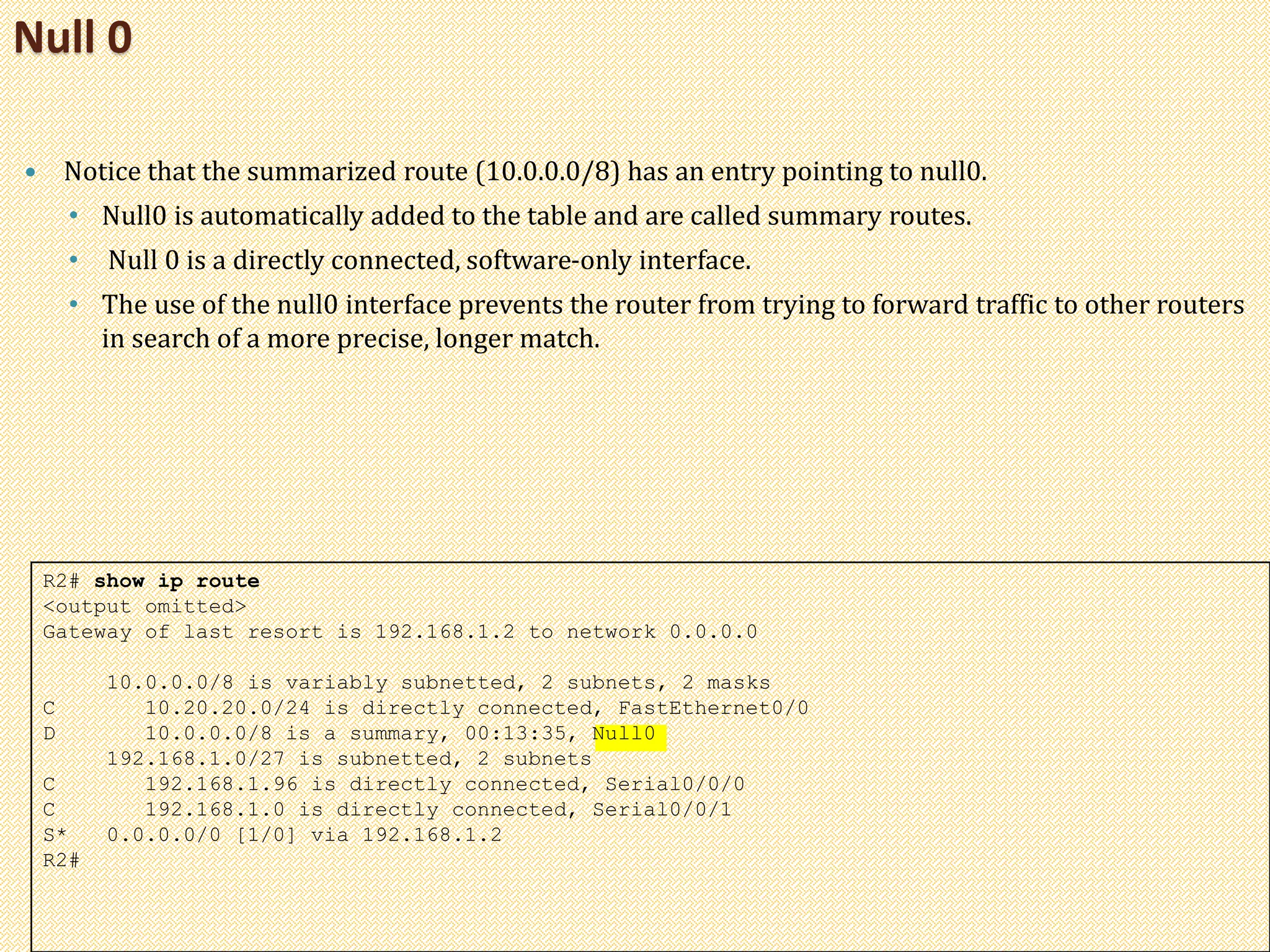  Notice that the summarized route (10.0.0.0/8) has an entry pointing to null0.
• Null0 is automatically added to the table and are called summary routes.
• Null 0 is a directly connected, software-only interface.
• The use of the null0 interface prevents the router from trying to forward traffic to other routers
in search of a more precise, longer match.
Null 0
R2# show ip route
<output omitted>
Gateway of last resort is 192.168.1.2 to network 0.0.0.0
10.0.0.0/8 is variably subnetted, 2 subnets, 2 masks
C 10.20.20.0/24 is directly connected, FastEthernet0/0
D 10.0.0.0/8 is a summary, 00:13:35, Null0
192.168.1.0/27 is subnetted, 2 subnets
C 192.168.1.96 is directly connected, Serial0/0/0
C 192.168.1.0 is directly connected, Serial0/0/1
S* 0.0.0.0/0 [1/0] via 192.168.1.2
R2#
 
