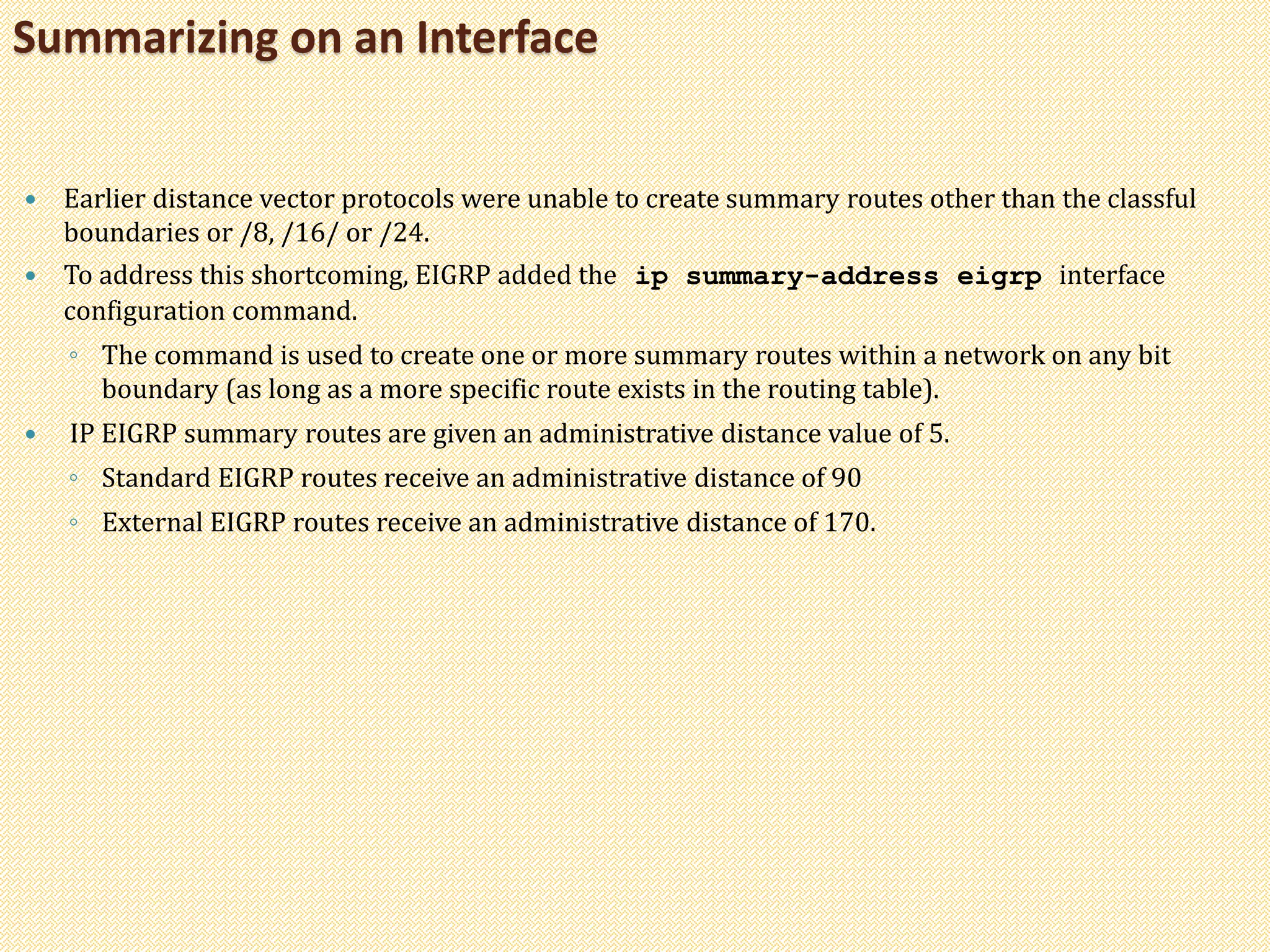  Earlier distance vector protocols were unable to create summary routes other than the classful
boundaries or /8, /16/ or /24.
 To address this shortcoming, EIGRP added the ip summary-address eigrp interface
configuration command.
◦ The command is used to create one or more summary routes within a network on any bit
boundary (as long as a more specific route exists in the routing table).
 IP EIGRP summary routes are given an administrative distance value of 5.
◦ Standard EIGRP routes receive an administrative distance of 90
◦ External EIGRP routes receive an administrative distance of 170.
Summarizing on an Interface
 