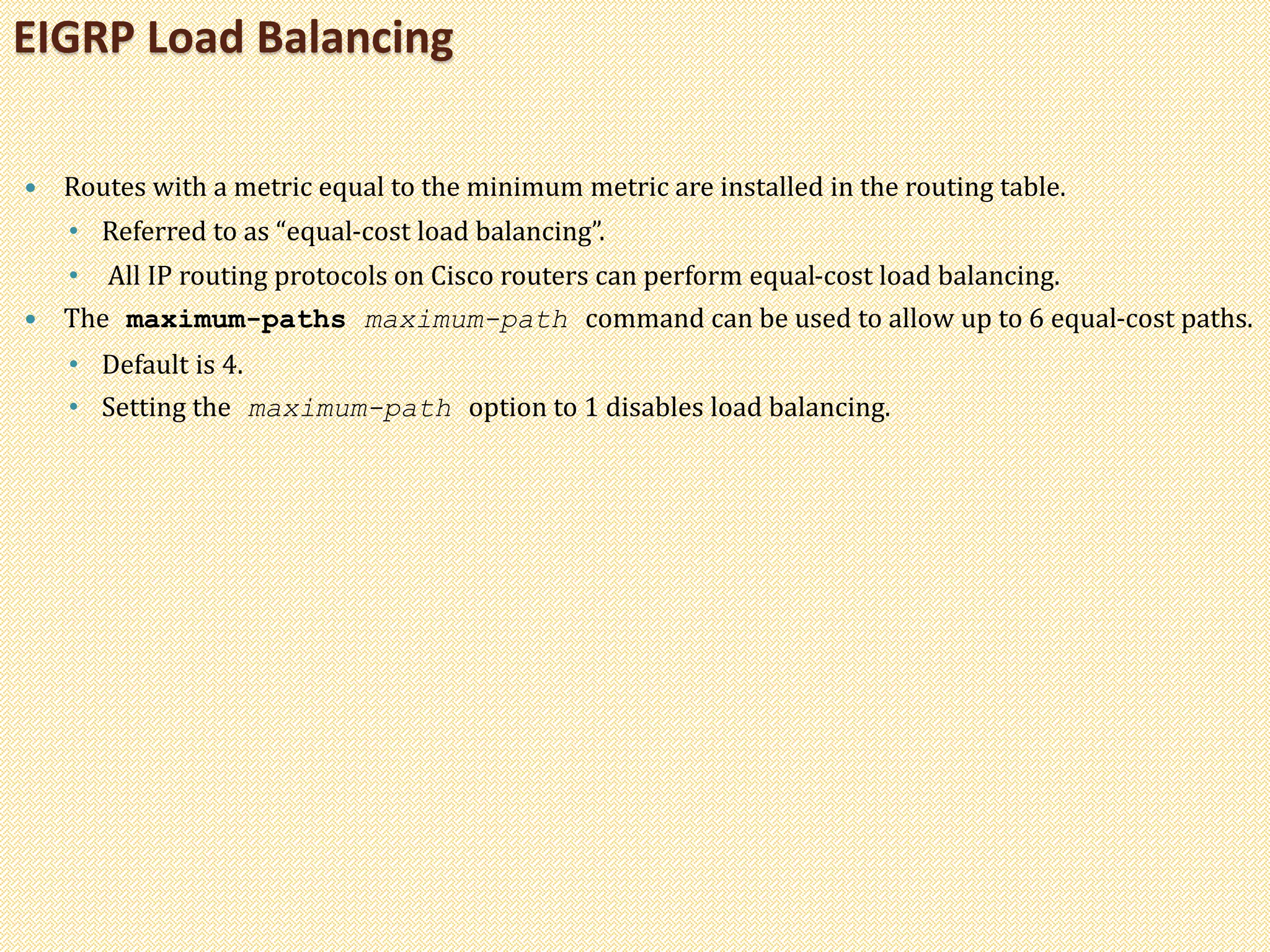  Routes with a metric equal to the minimum metric are installed in the routing table.
• Referred to as “equal-cost load balancing”.
• All IP routing protocols on Cisco routers can perform equal-cost load balancing.
 The maximum-paths maximum-path command can be used to allow up to 6 equal-cost paths.
• Default is 4.
• Setting the maximum-path option to 1 disables load balancing.
EIGRP Load Balancing
 