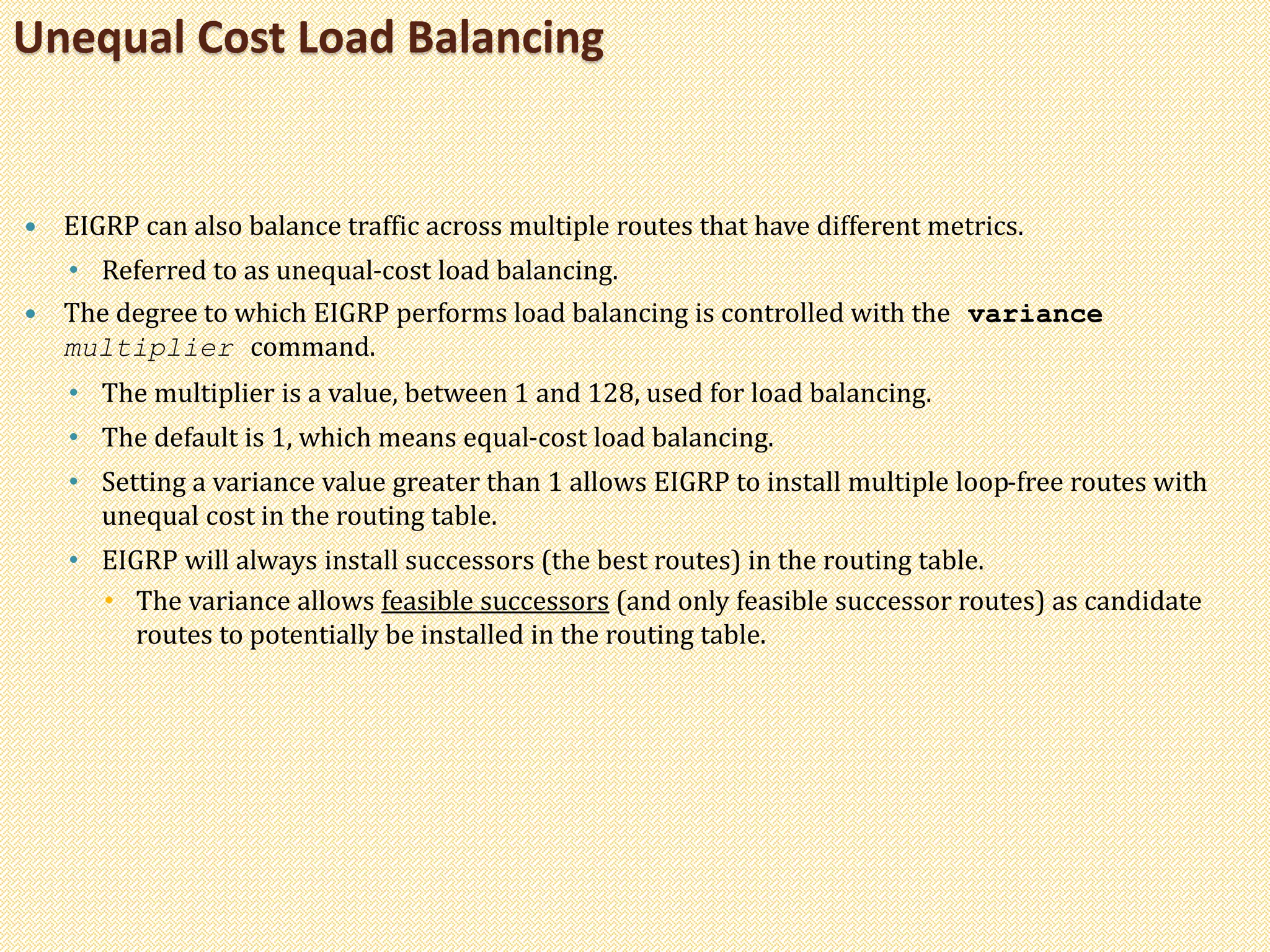  EIGRP can also balance traffic across multiple routes that have different metrics.
• Referred to as unequal-cost load balancing.
 The degree to which EIGRP performs load balancing is controlled with the variance
multiplier command.
• The multiplier is a value, between 1 and 128, used for load balancing.
• The default is 1, which means equal-cost load balancing.
• Setting a variance value greater than 1 allows EIGRP to install multiple loop-free routes with
unequal cost in the routing table.
• EIGRP will always install successors (the best routes) in the routing table.
• The variance allows feasible successors (and only feasible successor routes) as candidate
routes to potentially be installed in the routing table.
Unequal Cost Load Balancing
 
