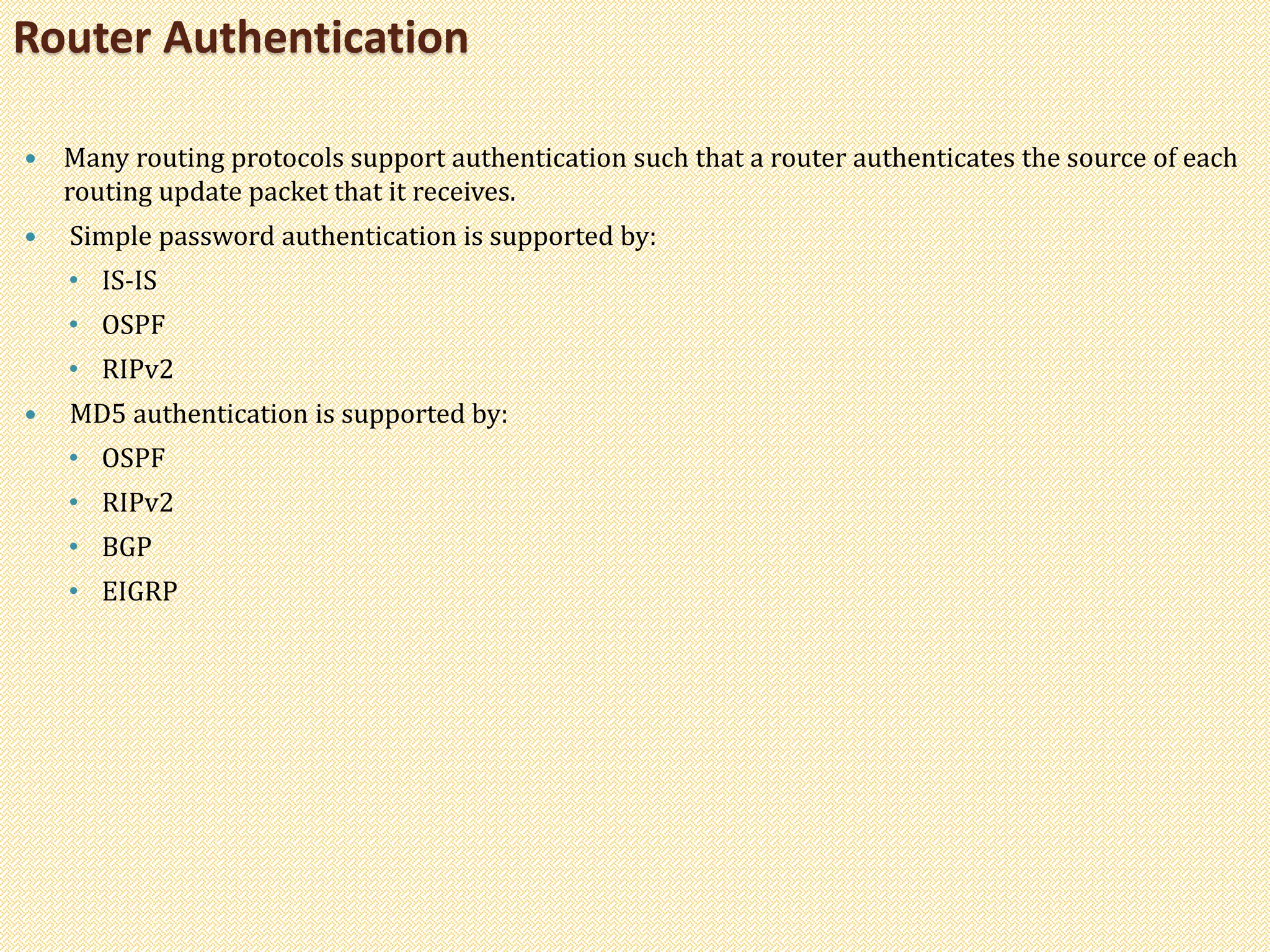  Many routing protocols support authentication such that a router authenticates the source of each
routing update packet that it receives.
 Simple password authentication is supported by:
• IS-IS
• OSPF
• RIPv2
 MD5 authentication is supported by:
• OSPF
• RIPv2
• BGP
• EIGRP
Router Authentication
 