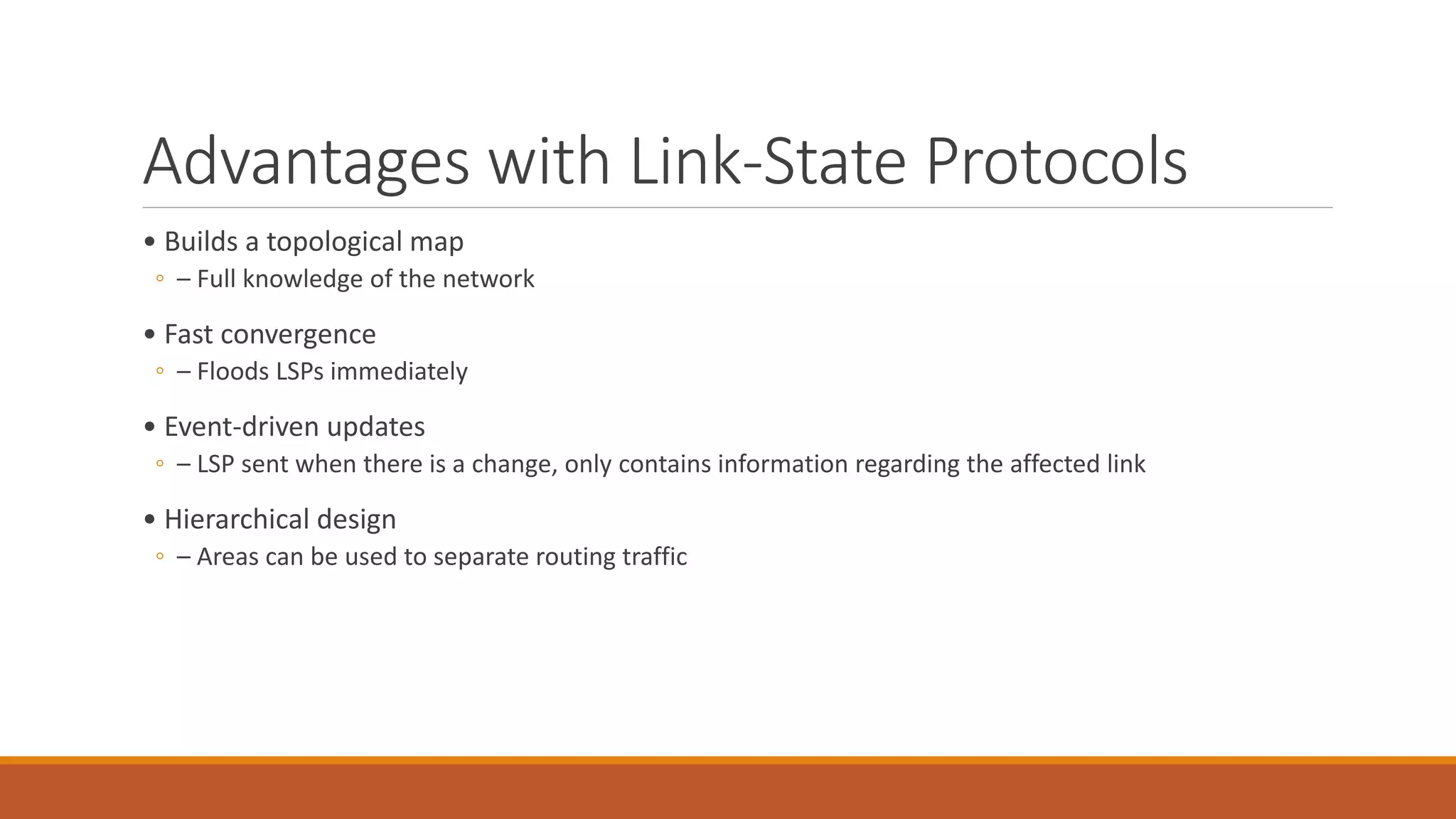 Advantages with Link-State Protocols
• Builds a topological map
◦ – Full knowledge of the network
• Fast convergence
◦ – Floods LSPs immediately
• Event-driven updates
◦ – LSP sent when there is a change, only contains information regarding the affected link
• Hierarchical design
◦ – Areas can be used to separate routing traffic
 