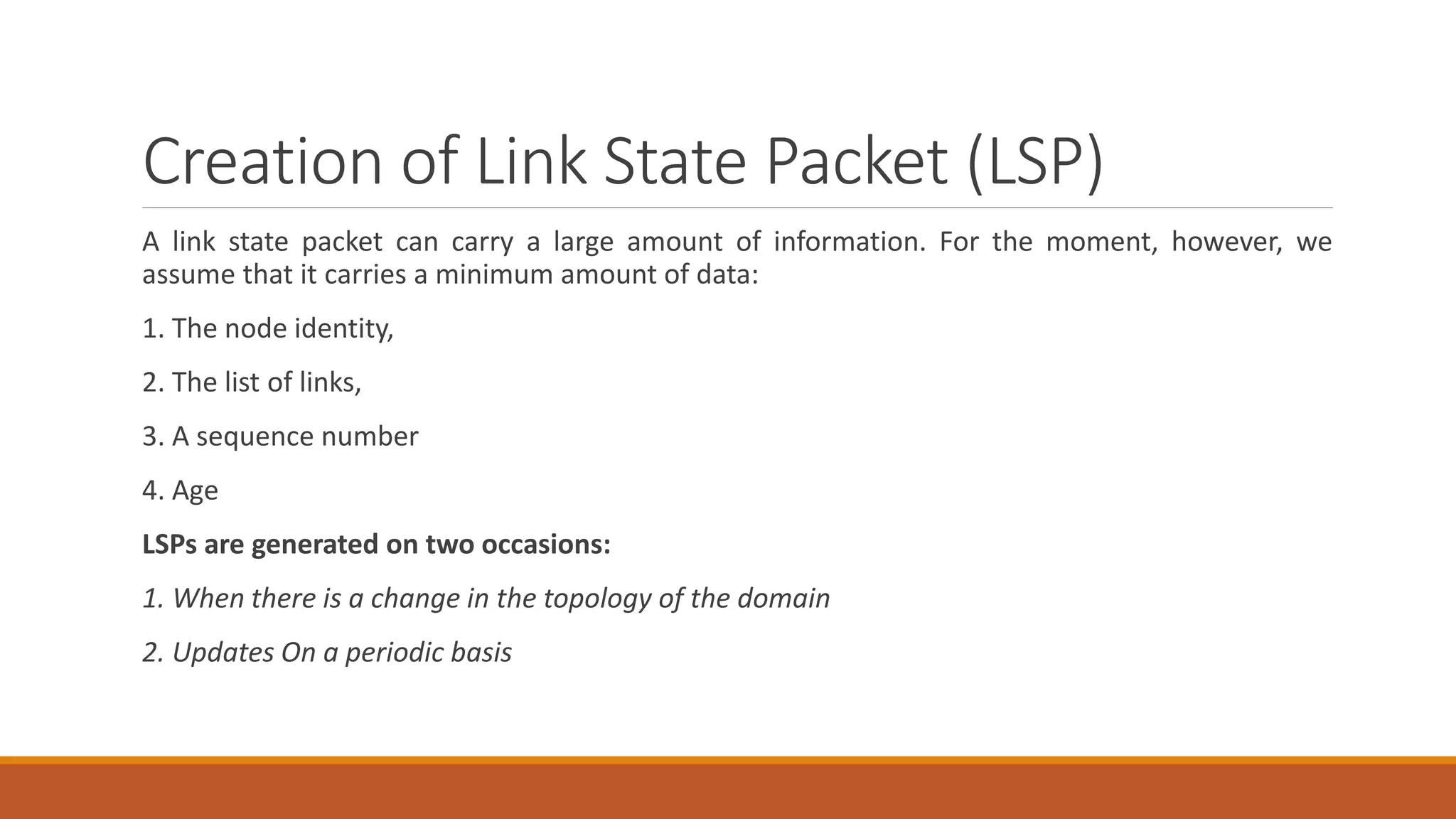 Creation of Link State Packet (LSP)
A link state packet can carry a large amount of information. For the moment, however, we
assume that it carries a minimum amount of data:
1. The node identity,
2. The list of links,
3. A sequence number
4. Age
LSPs are generated on two occasions:
1. When there is a change in the topology of the domain
2. Updates On a periodic basis
 