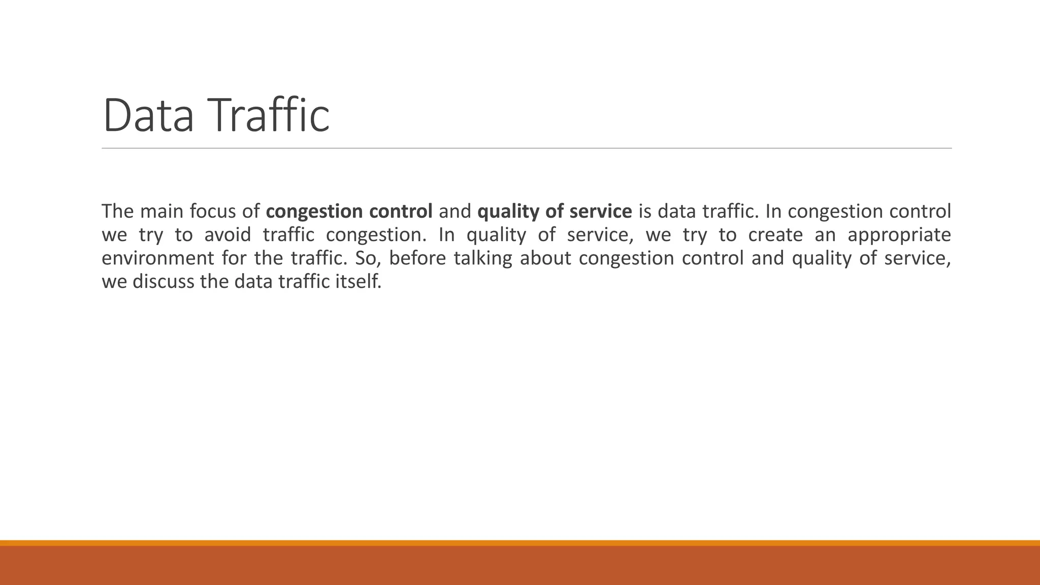 Data Traffic
The main focus of congestion control and quality of service is data traffic. In congestion control
we try to avoid traffic congestion. In quality of service, we try to create an appropriate
environment for the traffic. So, before talking about congestion control and quality of service,
we discuss the data traffic itself.
 