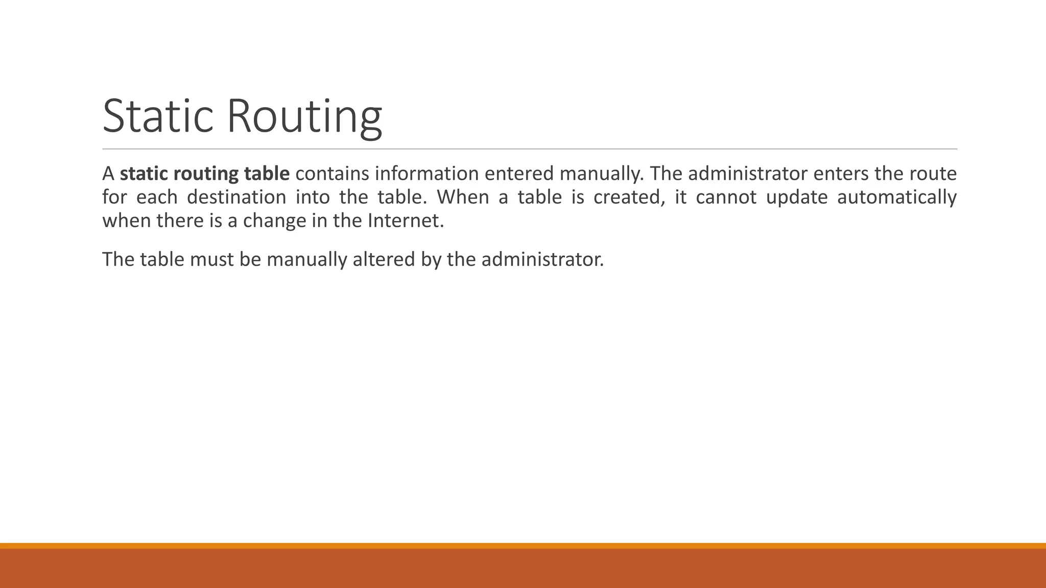 Static Routing
A static routing table contains information entered manually. The administrator enters the route
for each destination into the table. When a table is created, it cannot update automatically
when there is a change in the Internet.
The table must be manually altered by the administrator.
 