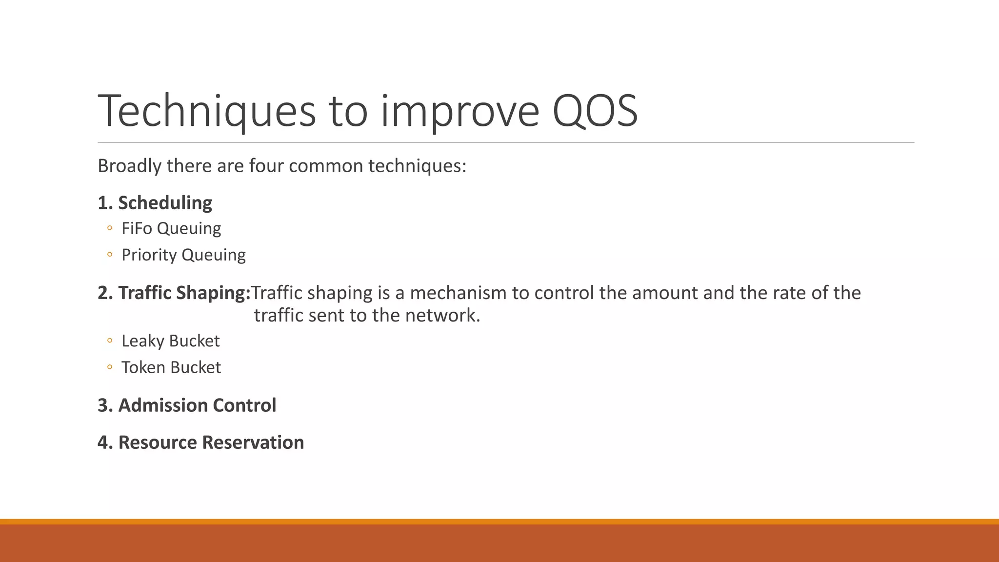 Techniques to improve QOS
Broadly there are four common techniques:
1. Scheduling
◦ FiFo Queuing
◦ Priority Queuing
2. Traffic Shaping:Traffic shaping is a mechanism to control the amount and the rate of the
traffic sent to the network.
◦ Leaky Bucket
◦ Token Bucket
3. Admission Control
4. Resource Reservation
 
