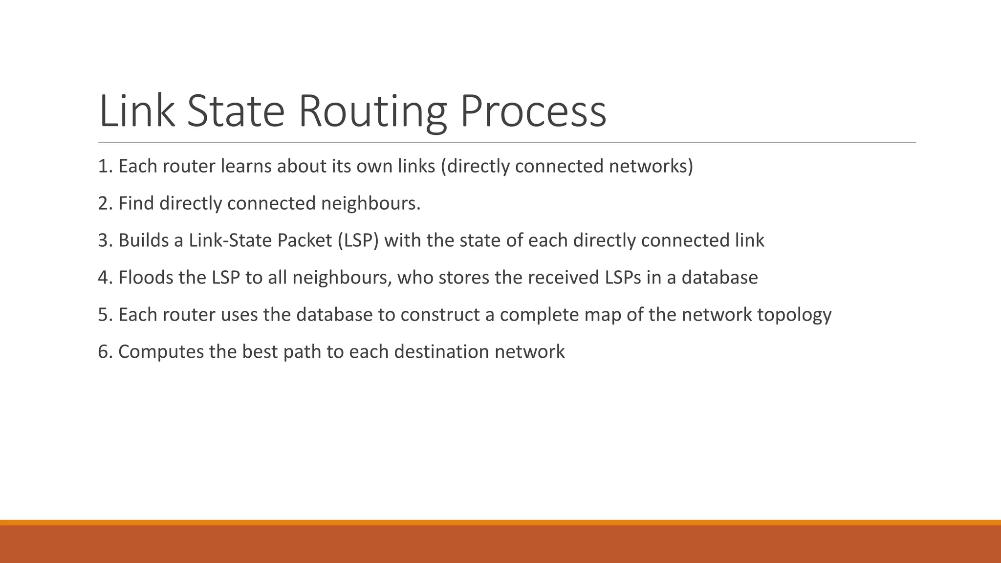 Link State Routing Process
1. Each router learns about its own links (directly connected networks)
2. Find directly connected neighbours.
3. Builds a Link-State Packet (LSP) with the state of each directly connected link
4. Floods the LSP to all neighbours, who stores the received LSPs in a database
5. Each router uses the database to construct a complete map of the network topology
6. Computes the best path to each destination network
 