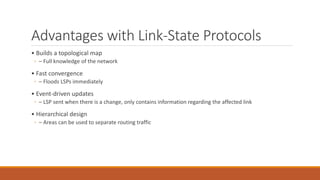 Advantages with Link-State Protocols
• Builds a topological map
◦ – Full knowledge of the network
• Fast convergence
◦ – Floods LSPs immediately
• Event-driven updates
◦ – LSP sent when there is a change, only contains information regarding the affected link
• Hierarchical design
◦ – Areas can be used to separate routing traffic
 