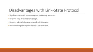 Disadvantages with Link-State Protocol
• Significant demands on memory and processing resources.
• Requires very strict network design.
• Requires a knowledgeable network administrator.
• Initial flooding can impede network performance.
 