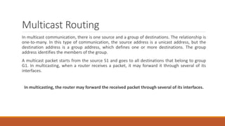 Multicast Routing
In multicast communication, there is one source and a group of destinations. The relationship is
one-to-many. In this type of communication, the source address is a unicast address, but the
destination address is a group address, which defines one or more destinations. The group
address identifies the members of the group.
A multicast packet starts from the source S1 and goes to all destinations that belong to group
G1. In multicasting, when a router receives a packet, it may forward it through several of its
interfaces.
In multicasting, the router may forward the received packet through several of its interfaces.
 