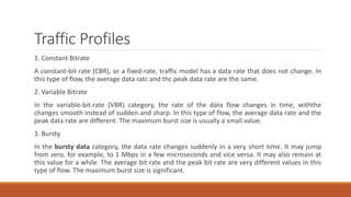 Traffic Profiles
1. Constant Bitrate
A constant-bit-rate (CBR), or a fixed-rate, traffic model has a data rate that does not change. In
this type of flow, the average data ratc and thc peak data rate are the same.
2. Variable Bitrate
In the variable-bit-rate (VBR) category, the rate of the data flow changes in time, withthe
changes smooth instead of sudden and sharp. In this type of flow, the average data rate and the
peak data rate are different. The maximum burst size is usually a small value.
3. Bursty
In the bursty data category, the data rate changes suddenly in a very short time. It may jump
from zero, for example, to 1 Mbps in a few microseconds and vice versa. It may also remain at
this value for a while. The average bit rate and the peak bit rate are very different values in this
type of flow. The maximum burst size is significant.
 