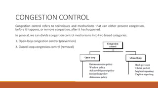 CONGESTION CONTROL
Congestion control refers to techniques and mechanisms that can either prevent congestion,
before it happens, or remove congestion, after it has happened.
In general, we can divide congestion control mechanisms into two broad categories:
1. Open-loop congestion control (prevention)
2. Closed-loop congestion control (removal)
 