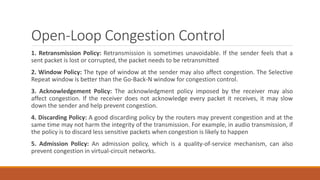 Open-Loop Congestion Control
1. Retransmission Policy: Retransmission is sometimes unavoidable. If the sender feels that a
sent packet is lost or corrupted, the packet needs to be retransmitted
2. Window Policy: The type of window at the sender may also affect congestion. The Selective
Repeat window is better than the Go-Back-N window for congestion control.
3. Acknowledgement Policy: The acknowledgment policy imposed by the receiver may also
affect congestion. If the receiver does not acknowledge every packet it receives, it may slow
down the sender and help prevent congestion.
4. Discarding Policy: A good discarding policy by the routers may prevent congestion and at the
same time may not harm the integrity of the transmission. For example, in audio transmission, if
the policy is to discard less sensitive packets when congestion is likely to happen
5. Admission Policy: An admission policy, which is a quality-of-service mechanism, can also
prevent congestion in virtual-circuit networks.
 
