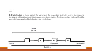 …
2. Choke Packet: In choke-packet the warning of the congestion is directly sent by the router to
the source address to stop or to slow down the transmission. The intermediate nodes will not be
warned the congestion like in backpressure technique.
 