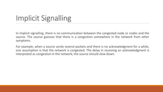 Implicit Signalling
In implicit signalling, there is no communication between the congested node or nodes and the
source. The source guesses that there is a congestion somewhere in the network from other
symptoms.
For example, when a source sends several packets and there is no acknowledgment for a while,
one assumption is that the network is congested. The delay in receiving an acknowledgment is
interpreted as congestion in the network; the source should slow down.
 