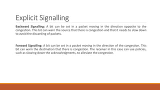 Explicit Signalling
Backward Signalling: A bit can be set in a packet moving in the direction opposite to the
congestion. This bit can warn the source that there is congestion and that it needs to slow down
to avoid the discarding of packets.
Forward Signalling: A bit can be set in a packet moving in the direction of the congestion. This
bit can warn the destination that there is congestion. The receiver in this case can use policies,
such as slowing down the acknowledgments, to alleviate the congestion.
 