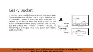 Leaky Bucket
If a bucket has a small hole at the bottom, the water leaks
from the bucket at a constant rate as long as there is water
in the bucket. The rate at which the water leaks does not
depend on the rate at which the water is input to the
bucket unless the bucket is empty. The input rate can vary,
but the output rate remains constant. Similarly, in
networking, a technique called leaky bucket can smooth
out bursty traffic.
A leaky bucket algorithm shapes bursty traffic into fixed-rate traffic by averaging the data rate.
It may drop the packets if the bucket is full.
 