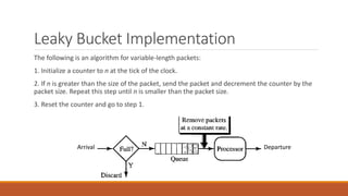 Leaky Bucket Implementation
Arrival Departure
The following is an algorithm for variable-length packets:
1. Initialize a counter to n at the tick of the clock.
2. If n is greater than the size of the packet, send the packet and decrement the counter by the
packet size. Repeat this step until n is smaller than the packet size.
3. Reset the counter and go to step 1.
 