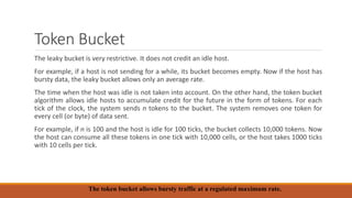 Token Bucket
The leaky bucket is very restrictive. It does not credit an idle host.
For example, if a host is not sending for a while, its bucket becomes empty. Now if the host has
bursty data, the leaky bucket allows only an average rate.
The time when the host was idle is not taken into account. On the other hand, the token bucket
algorithm allows idle hosts to accumulate credit for the future in the form of tokens. For each
tick of the clock, the system sends n tokens to the bucket. The system removes one token for
every cell (or byte) of data sent.
For example, if n is 100 and the host is idle for 100 ticks, the bucket collects 10,000 tokens. Now
the host can consume all these tokens in one tick with 10,000 cells, or the host takes 1000 ticks
with 10 cells per tick.
The token bucket allows bursty traffic at a regulated maximum rate.
 