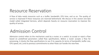 Resource Reservation
A flow of data needs resources such as a buffer, bandwidth, CPU time, and so on. The quality of
service is improved if these resources are reserved beforehand. We discuss in this section one QoS
model called Integrated Services, which depends heavily on resource reservation to improve the
quality of service.
Admission Control
Admission control refers to the mechanism used by a router, or a switch, to accept or reject a flow
based on predefined parameters called flow specifications. Before a router accepts a flow for
processing, it checks the flow specifications to see if its capacity (in terms of bandwidth, buffer size,
CPU speed, etc.) and its previous commitments to other flows can handle the new flow.
 
