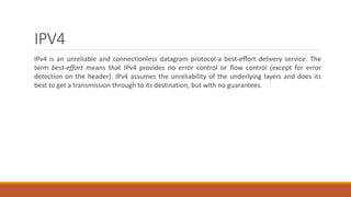 IPV4
IPv4 is an unreliable and connectionless datagram protocol-a best-effort delivery service. The
term best-effort means that IPv4 provides no error control or flow control (except for error
detection on the header). IPv4 assumes the unreliability of the underlying layers and does its
best to get a transmission through to its destination, but with no guarantees.
 