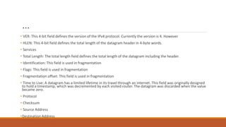 …
• VER: This 4-bit field defines the version of the IPv4 protocol. Currently the version is 4. However
• HLEN: This 4-bit field defines the total length of the datagram header in 4-byte words.
• Services
• Total Length: The total length field defines the total length of the datagram including the header.
• Identification: This field is used in fragmentation
• Flags: This field is used in fragmentation
• Fragmentation offset: This field is used in fragmentation
• Time to Live: A datagram has a limited lifetime in its travel through an internet. This field was originally designed
to hold a timestamp, which was decremented by each visited router. The datagram was discarded when the value
became zero.
• Protocol
• Checksum
• Source Address
•Destination Address
 