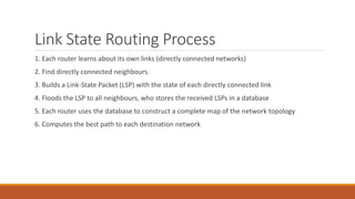 Link State Routing Process
1. Each router learns about its own links (directly connected networks)
2. Find directly connected neighbours.
3. Builds a Link-State Packet (LSP) with the state of each directly connected link
4. Floods the LSP to all neighbours, who stores the received LSPs in a database
5. Each router uses the database to construct a complete map of the network topology
6. Computes the best path to each destination network
 