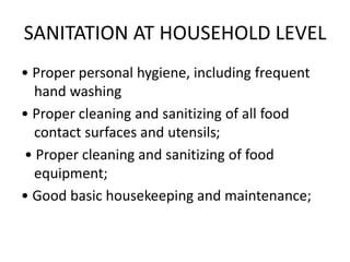 SANITATION AT HOUSEHOLD LEVEL
• Proper personal hygiene, including frequent
hand washing
• Proper cleaning and sanitizing of all food
contact surfaces and utensils;
• Proper cleaning and sanitizing of food
equipment;
• Good basic housekeeping and maintenance;
 