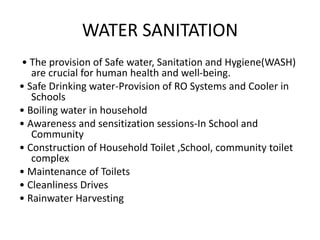 WATER SANITATION
• The provision of Safe water, Sanitation and Hygiene(WASH)
are crucial for human health and well-being.
• Safe Drinking water-Provision of RO Systems and Cooler in
Schools
• Boiling water in household
• Awareness and sensitization sessions-In School and
Community
• Construction of Household Toilet ,School, community toilet
complex
• Maintenance of Toilets
• Cleanliness Drives
• Rainwater Harvesting
 