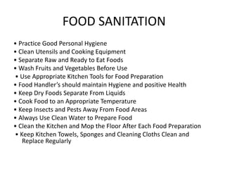 FOOD SANITATION
• Practice Good Personal Hygiene
• Clean Utensils and Cooking Equipment
• Separate Raw and Ready to Eat Foods
• Wash Fruits and Vegetables Before Use
• Use Appropriate Kitchen Tools for Food Preparation
• Food Handler’s should maintain Hygiene and positive Health
• Keep Dry Foods Separate From Liquids
• Cook Food to an Appropriate Temperature
• Keep Insects and Pests Away From Food Areas
• Always Use Clean Water to Prepare Food
• Clean the Kitchen and Mop the Floor After Each Food Preparation
• Keep Kitchen Towels, Sponges and Cleaning Cloths Clean and
Replace Regularly
 
